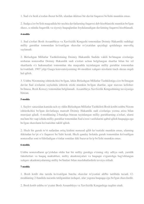 1. Sud o'n besh a'zodan iborat bo'lib, ulardan ikkitasi bir davlat fuqarosi bo'lishi mumkin emas. 
2. Sudga a'zo bo'lish maqsadida bir nechta davlatlarning fuqarosi deb hisoblanishi mumkin bo'lgan 
shaxs, u odatda fuqarolik va siyosiy huquqlardan foydalanadigan davlatning fuqarosi hisoblanadi. 
4-modda 
1. Sud a'zolari Bosh Assambleya va Xavfsizlik Kengashi tomonidan Doimiy Hakamlik sudidagi 
milliy guruhlar tomonidan ko'rsatilgan shaxslar ro'yxatidan quyidagi qoidalarga muvofiq 
saylanadi. 
2. Birlashgan Millatlar Tashkilotining Doimiy Hakamlik Sudida vakili bo'lmagan a'zolariga 
nisbatan nomzodlar Doimiy Hakamlik sudi a'zolari uchun belgilangan shartlar bilan bir xil 
shartlarda o'z hukumatlari tomonidan shu maqsadda tayinlangan milliy guruhlar tomonidan 
ko'rsatiladi. 1907 yilgi Gaaga konventsiyasining 44-moddasi xalqaro nizolarni tinch okean orqali 
hal qilish. 
3. Ushbu Nizomning ishtirokchisi bo'lgan, lekin Birlashgan Millatlar Tashkilotiga a'zo bo'lmagan 
davlat Sud a'zolarini saylashda ishtirok etishi mumkin bo'lgan shartlar, agar maxsus kelishuv 
bo'lmasa, Bosh Konsey tomonidan belgilanadi. Assambleya Xavfsizlik Kengashining tavsiyasiga 
binoan. 
5-modda 
1. Saylov sanasidan kamida uch oy oldin Birlashgan Millatlar Tashkiloti Bosh kotibi ushbu Nizom 
ishtirokchisi bo'lgan davlatlarga mansub Doimiy Hakamlik sudi a'zolariga yozma ariza bilan 
murojaat qiladi. 4-moddaning 2-bandiga binoan tayinlangan milliy guruhlarning a'zolari, ularni 
ma'lum bir vaqt ichida milliy guruhlar tomonidan Sud a'zosi vazifalarini qabul qilish huquqiga ega 
bo'lgan shaxslarni ko'rsatishni taklif qilish. 
2. Hech bir guruh to‘rt nafardan ortiq kishini nomzod qilib ko‘rsatishi mumkin emas, ularning 
ikkitadan ko‘pi o‘z fuqarosi bo‘lishi kerak. Hech qanday holatda guruh tomonidan ko'rsatilgan 
nomzodlar soni to'ldiriladigan o'rinlar sonidan ikki baravar ko'p bo'lishi mumkin emas. 
6-modda 
Ushbu nomzodlarni qo'yishdan oldin har bir milliy guruhga o'zining oliy adliya sudi, yuridik 
fakultetlari va huquq maktablari, milliy akademiyalari va huquqni o'rganishga bag'ishlangan 
xalqaro akademiyalarning milliy bo'limlari bilan maslahatlashish tavsiya etiladi. 
7-modda 
1. Bosh kotib shu tarzda ko'rsatilgan barcha shaxslar ro'yxatini alifbo tartibida tuzadi. 12-
moddaning 2-bandida nazarda tutilganidan tashqari, ular yagona huquqqa ega bo'lgan shaxslardir. 
2. Bosh kotib ushbu roʻyxatni Bosh Assambleya va Xavfsizlik Kengashiga taqdim etadi. 
