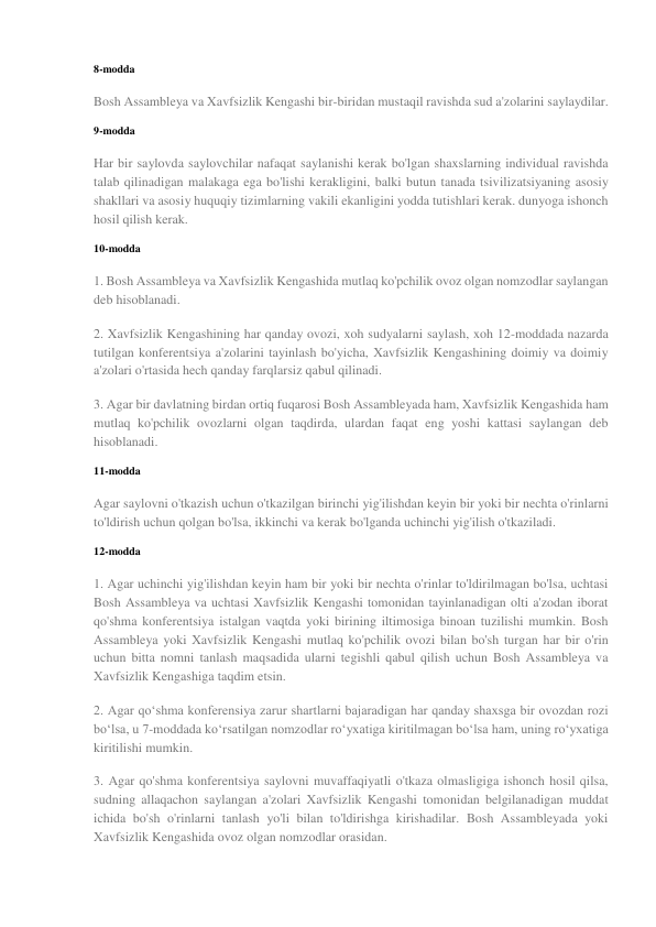 8-modda 
Bosh Assambleya va Xavfsizlik Kengashi bir-biridan mustaqil ravishda sud a'zolarini saylaydilar. 
9-modda 
Har bir saylovda saylovchilar nafaqat saylanishi kerak bo'lgan shaxslarning individual ravishda 
talab qilinadigan malakaga ega bo'lishi kerakligini, balki butun tanada tsivilizatsiyaning asosiy 
shakllari va asosiy huquqiy tizimlarning vakili ekanligini yodda tutishlari kerak. dunyoga ishonch 
hosil qilish kerak. 
10-modda 
1. Bosh Assambleya va Xavfsizlik Kengashida mutlaq ko'pchilik ovoz olgan nomzodlar saylangan 
deb hisoblanadi. 
2. Xavfsizlik Kengashining har qanday ovozi, xoh sudyalarni saylash, xoh 12-moddada nazarda 
tutilgan konferentsiya a'zolarini tayinlash bo'yicha, Xavfsizlik Kengashining doimiy va doimiy 
a'zolari o'rtasida hech qanday farqlarsiz qabul qilinadi. 
3. Agar bir davlatning birdan ortiq fuqarosi Bosh Assambleyada ham, Xavfsizlik Kengashida ham 
mutlaq ko'pchilik ovozlarni olgan taqdirda, ulardan faqat eng yoshi kattasi saylangan deb 
hisoblanadi. 
11-modda 
Agar saylovni o'tkazish uchun o'tkazilgan birinchi yig'ilishdan keyin bir yoki bir nechta o'rinlarni 
to'ldirish uchun qolgan bo'lsa, ikkinchi va kerak bo'lganda uchinchi yig'ilish o'tkaziladi. 
12-modda 
1. Agar uchinchi yig'ilishdan keyin ham bir yoki bir nechta o'rinlar to'ldirilmagan bo'lsa, uchtasi 
Bosh Assambleya va uchtasi Xavfsizlik Kengashi tomonidan tayinlanadigan olti a'zodan iborat 
qo'shma konferentsiya istalgan vaqtda yoki birining iltimosiga binoan tuzilishi mumkin. Bosh 
Assambleya yoki Xavfsizlik Kengashi mutlaq ko'pchilik ovozi bilan bo'sh turgan har bir o'rin 
uchun bitta nomni tanlash maqsadida ularni tegishli qabul qilish uchun Bosh Assambleya va 
Xavfsizlik Kengashiga taqdim etsin. 
2. Agar qo‘shma konferensiya zarur shartlarni bajaradigan har qanday shaxsga bir ovozdan rozi 
bo‘lsa, u 7-moddada ko‘rsatilgan nomzodlar ro‘yxatiga kiritilmagan bo‘lsa ham, uning ro‘yxatiga 
kiritilishi mumkin. 
3. Agar qo'shma konferentsiya saylovni muvaffaqiyatli o'tkaza olmasligiga ishonch hosil qilsa, 
sudning allaqachon saylangan a'zolari Xavfsizlik Kengashi tomonidan belgilanadigan muddat 
ichida bo'sh o'rinlarni tanlash yo'li bilan to'ldirishga kirishadilar. Bosh Assambleyada yoki 
Xavfsizlik Kengashida ovoz olgan nomzodlar orasidan. 
