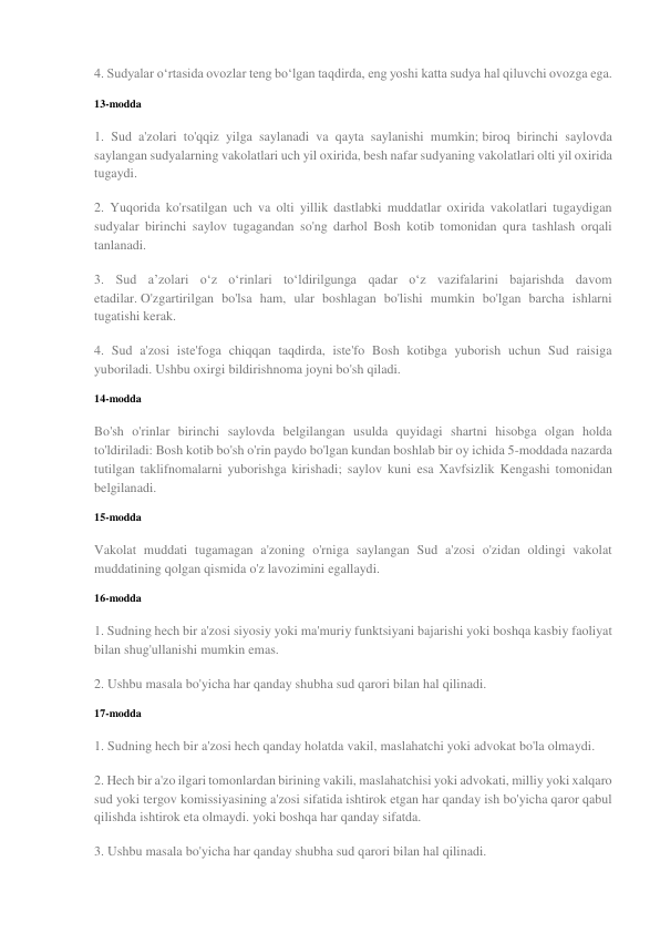 4. Sudyalar o‘rtasida ovozlar teng bo‘lgan taqdirda, eng yoshi katta sudya hal qiluvchi ovozga ega. 
13-modda 
1. Sud a'zolari to'qqiz yilga saylanadi va qayta saylanishi mumkin; biroq birinchi saylovda 
saylangan sudyalarning vakolatlari uch yil oxirida, besh nafar sudyaning vakolatlari olti yil oxirida 
tugaydi. 
2. Yuqorida ko'rsatilgan uch va olti yillik dastlabki muddatlar oxirida vakolatlari tugaydigan 
sudyalar birinchi saylov tugagandan so'ng darhol Bosh kotib tomonidan qura tashlash orqali 
tanlanadi. 
3. Sud aʼzolari oʻz oʻrinlari toʻldirilgunga qadar oʻz vazifalarini bajarishda davom 
etadilar. O'zgartirilgan bo'lsa ham, ular boshlagan bo'lishi mumkin bo'lgan barcha ishlarni 
tugatishi kerak. 
4. Sud a'zosi iste'foga chiqqan taqdirda, iste'fo Bosh kotibga yuborish uchun Sud raisiga 
yuboriladi. Ushbu oxirgi bildirishnoma joyni bo'sh qiladi. 
14-modda 
Bo'sh o'rinlar birinchi saylovda belgilangan usulda quyidagi shartni hisobga olgan holda 
to'ldiriladi: Bosh kotib bo'sh o'rin paydo bo'lgan kundan boshlab bir oy ichida 5-moddada nazarda 
tutilgan taklifnomalarni yuborishga kirishadi; saylov kuni esa Xavfsizlik Kengashi tomonidan 
belgilanadi. 
15-modda 
Vakolat muddati tugamagan a'zoning o'rniga saylangan Sud a'zosi o'zidan oldingi vakolat 
muddatining qolgan qismida o'z lavozimini egallaydi. 
16-modda 
1. Sudning hech bir a'zosi siyosiy yoki ma'muriy funktsiyani bajarishi yoki boshqa kasbiy faoliyat 
bilan shug'ullanishi mumkin emas. 
2. Ushbu masala bo'yicha har qanday shubha sud qarori bilan hal qilinadi. 
17-modda 
1. Sudning hech bir a'zosi hech qanday holatda vakil, maslahatchi yoki advokat bo'la olmaydi. 
2. Hech bir a'zo ilgari tomonlardan birining vakili, maslahatchisi yoki advokati, milliy yoki xalqaro 
sud yoki tergov komissiyasining a'zosi sifatida ishtirok etgan har qanday ish bo'yicha qaror qabul 
qilishda ishtirok eta olmaydi. yoki boshqa har qanday sifatda. 
3. Ushbu masala bo'yicha har qanday shubha sud qarori bilan hal qilinadi. 
