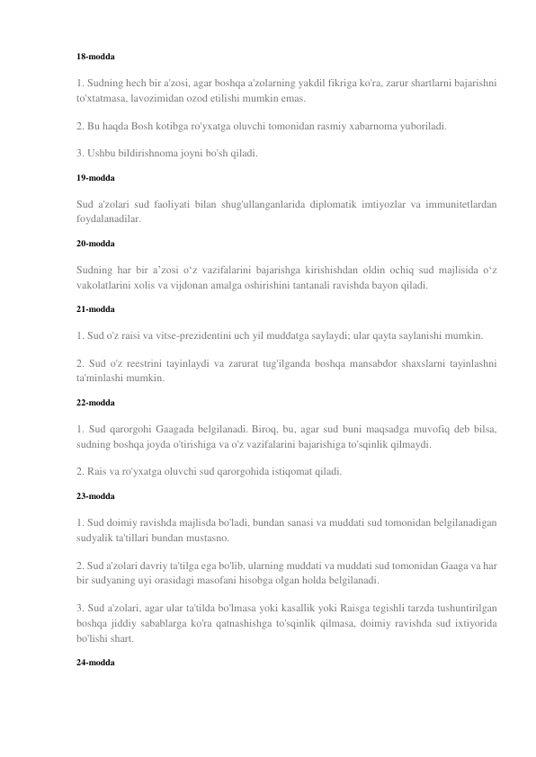 18-modda 
1. Sudning hech bir a'zosi, agar boshqa a'zolarning yakdil fikriga ko'ra, zarur shartlarni bajarishni 
to'xtatmasa, lavozimidan ozod etilishi mumkin emas. 
2. Bu haqda Bosh kotibga ro'yxatga oluvchi tomonidan rasmiy xabarnoma yuboriladi. 
3. Ushbu bildirishnoma joyni bo'sh qiladi. 
19-modda 
Sud a'zolari sud faoliyati bilan shug'ullanganlarida diplomatik imtiyozlar va immunitetlardan 
foydalanadilar. 
20-modda 
Sudning har bir a’zosi o‘z vazifalarini bajarishga kirishishdan oldin ochiq sud majlisida o‘z 
vakolatlarini xolis va vijdonan amalga oshirishini tantanali ravishda bayon qiladi. 
21-modda 
1. Sud o'z raisi va vitse-prezidentini uch yil muddatga saylaydi; ular qayta saylanishi mumkin. 
2. Sud o'z reestrini tayinlaydi va zarurat tug'ilganda boshqa mansabdor shaxslarni tayinlashni 
ta'minlashi mumkin. 
22-modda 
1. Sud qarorgohi Gaagada belgilanadi. Biroq, bu, agar sud buni maqsadga muvofiq deb bilsa, 
sudning boshqa joyda o'tirishiga va o'z vazifalarini bajarishiga to'sqinlik qilmaydi. 
2. Rais va ro'yxatga oluvchi sud qarorgohida istiqomat qiladi. 
23-modda 
1. Sud doimiy ravishda majlisda bo'ladi, bundan sanasi va muddati sud tomonidan belgilanadigan 
sudyalik ta'tillari bundan mustasno. 
2. Sud a'zolari davriy ta'tilga ega bo'lib, ularning muddati va muddati sud tomonidan Gaaga va har 
bir sudyaning uyi orasidagi masofani hisobga olgan holda belgilanadi. 
3. Sud a'zolari, agar ular ta'tilda bo'lmasa yoki kasallik yoki Raisga tegishli tarzda tushuntirilgan 
boshqa jiddiy sabablarga ko'ra qatnashishga to'sqinlik qilmasa, doimiy ravishda sud ixtiyorida 
bo'lishi shart. 
24-modda 
