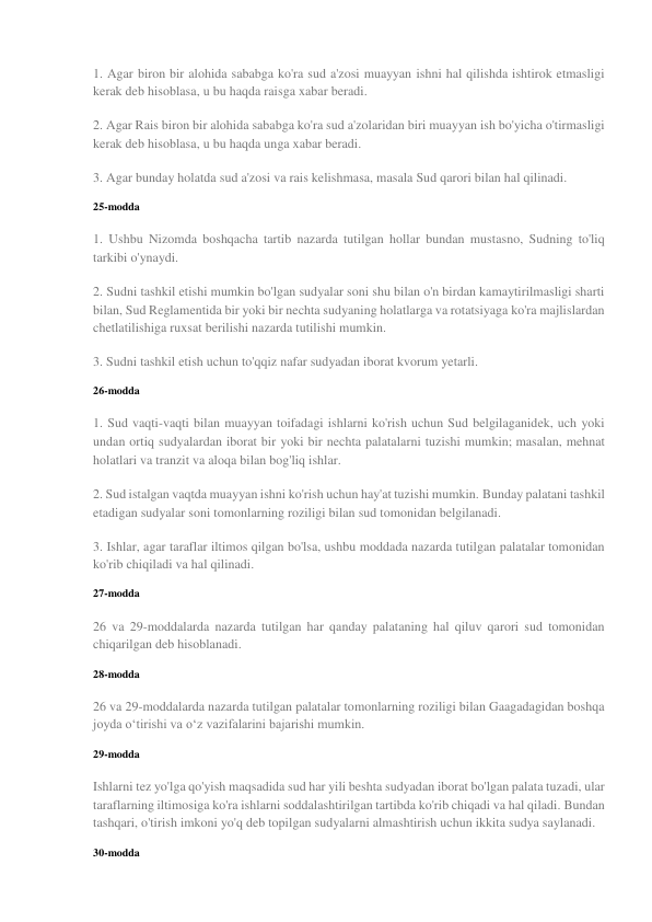 1. Agar biron bir alohida sababga ko'ra sud a'zosi muayyan ishni hal qilishda ishtirok etmasligi 
kerak deb hisoblasa, u bu haqda raisga xabar beradi. 
2. Agar Rais biron bir alohida sababga ko'ra sud a'zolaridan biri muayyan ish bo'yicha o'tirmasligi 
kerak deb hisoblasa, u bu haqda unga xabar beradi. 
3. Agar bunday holatda sud a'zosi va rais kelishmasa, masala Sud qarori bilan hal qilinadi. 
25-modda 
1. Ushbu Nizomda boshqacha tartib nazarda tutilgan hollar bundan mustasno, Sudning to'liq 
tarkibi o'ynaydi. 
2. Sudni tashkil etishi mumkin bo'lgan sudyalar soni shu bilan o'n birdan kamaytirilmasligi sharti 
bilan, Sud Reglamentida bir yoki bir nechta sudyaning holatlarga va rotatsiyaga ko'ra majlislardan 
chetlatilishiga ruxsat berilishi nazarda tutilishi mumkin. 
3. Sudni tashkil etish uchun to'qqiz nafar sudyadan iborat kvorum yetarli. 
26-modda 
1. Sud vaqti-vaqti bilan muayyan toifadagi ishlarni ko'rish uchun Sud belgilaganidek, uch yoki 
undan ortiq sudyalardan iborat bir yoki bir nechta palatalarni tuzishi mumkin; masalan, mehnat 
holatlari va tranzit va aloqa bilan bog'liq ishlar. 
2. Sud istalgan vaqtda muayyan ishni ko'rish uchun hay'at tuzishi mumkin. Bunday palatani tashkil 
etadigan sudyalar soni tomonlarning roziligi bilan sud tomonidan belgilanadi. 
3. Ishlar, agar taraflar iltimos qilgan bo'lsa, ushbu moddada nazarda tutilgan palatalar tomonidan 
ko'rib chiqiladi va hal qilinadi. 
27-modda 
26 va 29-moddalarda nazarda tutilgan har qanday palataning hal qiluv qarori sud tomonidan 
chiqarilgan deb hisoblanadi. 
28-modda 
26 va 29-moddalarda nazarda tutilgan palatalar tomonlarning roziligi bilan Gaagadagidan boshqa 
joyda o‘tirishi va o‘z vazifalarini bajarishi mumkin. 
29-modda 
Ishlarni tez yo'lga qo'yish maqsadida sud har yili beshta sudyadan iborat bo'lgan palata tuzadi, ular 
taraflarning iltimosiga ko'ra ishlarni soddalashtirilgan tartibda ko'rib chiqadi va hal qiladi. Bundan 
tashqari, o'tirish imkoni yo'q deb topilgan sudyalarni almashtirish uchun ikkita sudya saylanadi. 
30-modda 

