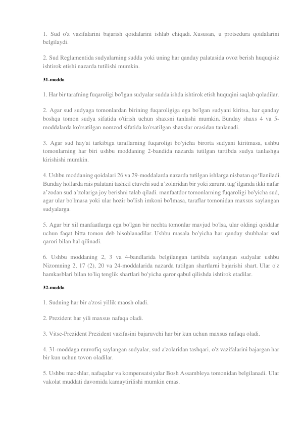 1. Sud o'z vazifalarini bajarish qoidalarini ishlab chiqadi. Xususan, u protsedura qoidalarini 
belgilaydi. 
2. Sud Reglamentida sudyalarning sudda yoki uning har qanday palatasida ovoz berish huquqisiz 
ishtirok etishi nazarda tutilishi mumkin. 
31-modda 
1. Har bir tarafning fuqaroligi bo'lgan sudyalar sudda ishda ishtirok etish huquqini saqlab qoladilar. 
2. Agar sud sudyaga tomonlardan birining fuqaroligiga ega bo'lgan sudyani kiritsa, har qanday 
boshqa tomon sudya sifatida o'tirish uchun shaxsni tanlashi mumkin. Bunday shaxs 4 va 5-
moddalarda ko'rsatilgan nomzod sifatida ko'rsatilgan shaxslar orasidan tanlanadi. 
3. Agar sud hay'at tarkibiga taraflarning fuqaroligi bo'yicha birorta sudyani kiritmasa, ushbu 
tomonlarning har biri ushbu moddaning 2-bandida nazarda tutilgan tartibda sudya tanlashga 
kirishishi mumkin. 
4. Ushbu moddaning qoidalari 26 va 29-moddalarda nazarda tutilgan ishlarga nisbatan qo‘llaniladi. 
Bunday hollarda rais palatani tashkil etuvchi sud a’zolaridan bir yoki zarurat tug‘ilganda ikki nafar 
a’zodan sud a’zolariga joy berishni talab qiladi. manfaatdor tomonlarning fuqaroligi bo'yicha sud, 
agar ular bo'lmasa yoki ular hozir bo'lish imkoni bo'lmasa, taraflar tomonidan maxsus saylangan 
sudyalarga. 
5. Agar bir xil manfaatlarga ega bo'lgan bir nechta tomonlar mavjud bo'lsa, ular oldingi qoidalar 
uchun faqat bitta tomon deb hisoblanadilar. Ushbu masala bo'yicha har qanday shubhalar sud 
qarori bilan hal qilinadi. 
6. Ushbu moddaning 2, 3 va 4-bandlarida belgilangan tartibda saylangan sudyalar ushbu 
Nizomning 2, 17 (2), 20 va 24-moddalarida nazarda tutilgan shartlarni bajarishi shart. Ular o'z 
hamkasblari bilan to'liq tenglik shartlari bo'yicha qaror qabul qilishda ishtirok etadilar. 
32-modda 
1. Sudning har bir a'zosi yillik maosh oladi. 
2. Prezident har yili maxsus nafaqa oladi. 
3. Vitse-Prezident Prezident vazifasini bajaruvchi har bir kun uchun maxsus nafaqa oladi. 
4. 31-moddaga muvofiq saylangan sudyalar, sud a'zolaridan tashqari, o'z vazifalarini bajargan har 
bir kun uchun tovon oladilar. 
5. Ushbu maoshlar, nafaqalar va kompensatsiyalar Bosh Assambleya tomonidan belgilanadi. Ular 
vakolat muddati davomida kamaytirilishi mumkin emas. 
