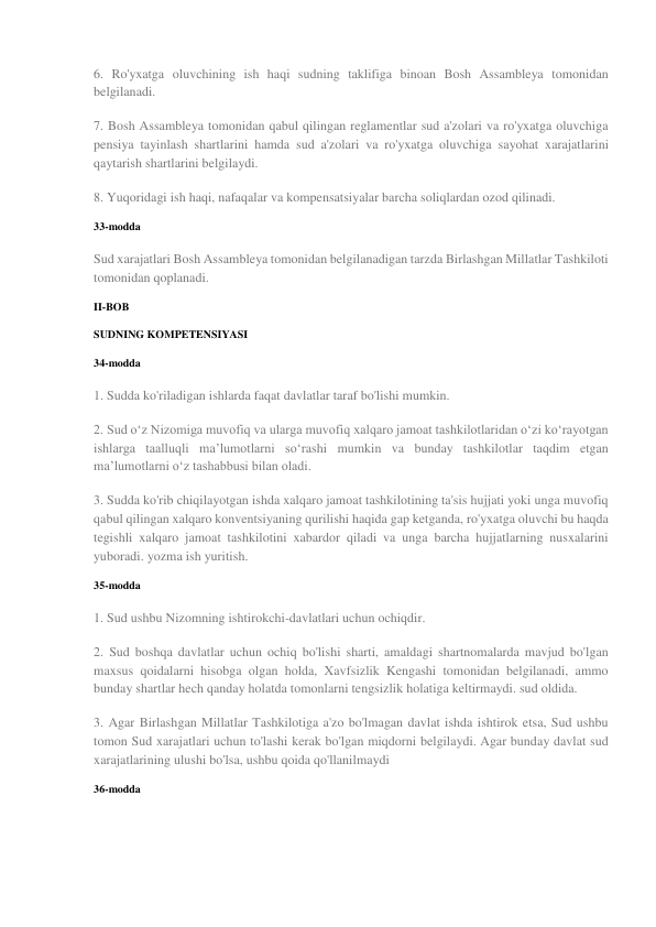 6. Ro'yxatga oluvchining ish haqi sudning taklifiga binoan Bosh Assambleya tomonidan 
belgilanadi. 
7. Bosh Assambleya tomonidan qabul qilingan reglamentlar sud a'zolari va ro'yxatga oluvchiga 
pensiya tayinlash shartlarini hamda sud a'zolari va ro'yxatga oluvchiga sayohat xarajatlarini 
qaytarish shartlarini belgilaydi. 
8. Yuqoridagi ish haqi, nafaqalar va kompensatsiyalar barcha soliqlardan ozod qilinadi. 
33-modda 
Sud xarajatlari Bosh Assambleya tomonidan belgilanadigan tarzda Birlashgan Millatlar Tashkiloti 
tomonidan qoplanadi. 
II-BOB 
SUDNING KOMPETENSIYASI 
34-modda 
1. Sudda ko'riladigan ishlarda faqat davlatlar taraf bo'lishi mumkin. 
2. Sud o‘z Nizomiga muvofiq va ularga muvofiq xalqaro jamoat tashkilotlaridan o‘zi ko‘rayotgan 
ishlarga taalluqli ma’lumotlarni so‘rashi mumkin va bunday tashkilotlar taqdim etgan 
ma’lumotlarni o‘z tashabbusi bilan oladi. 
3. Sudda ko'rib chiqilayotgan ishda xalqaro jamoat tashkilotining ta'sis hujjati yoki unga muvofiq 
qabul qilingan xalqaro konventsiyaning qurilishi haqida gap ketganda, ro'yxatga oluvchi bu haqda 
tegishli xalqaro jamoat tashkilotini xabardor qiladi va unga barcha hujjatlarning nusxalarini 
yuboradi. yozma ish yuritish. 
35-modda 
1. Sud ushbu Nizomning ishtirokchi-davlatlari uchun ochiqdir. 
2. Sud boshqa davlatlar uchun ochiq bo'lishi sharti, amaldagi shartnomalarda mavjud bo'lgan 
maxsus qoidalarni hisobga olgan holda, Xavfsizlik Kengashi tomonidan belgilanadi, ammo 
bunday shartlar hech qanday holatda tomonlarni tengsizlik holatiga keltirmaydi. sud oldida. 
3. Agar Birlashgan Millatlar Tashkilotiga a'zo bo'lmagan davlat ishda ishtirok etsa, Sud ushbu 
tomon Sud xarajatlari uchun to'lashi kerak bo'lgan miqdorni belgilaydi. Agar bunday davlat sud 
xarajatlarining ulushi bo'lsa, ushbu qoida qo'llanilmaydi 
36-modda 
