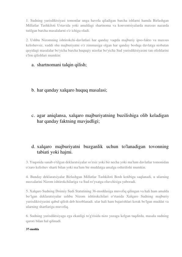 1. Sudning yurisdiktsiyasi tomonlar unga havola qiladigan barcha ishlarni hamda Birlashgan 
Millatlar Tashkiloti Ustavida yoki amaldagi shartnoma va konventsiyalarda maxsus nazarda 
tutilgan barcha masalalarni o'z ichiga oladi. 
2. Ushbu Nizomning ishtirokchi-davlatlari har qanday vaqtda majburiy ipso-fakto va maxsus 
kelishuvsiz, xuddi shu majburiyatni o'z zimmasiga olgan har qanday boshqa davlatga nisbatan 
quyidagi masalalar bo'yicha barcha huquqiy nizolar bo'yicha Sud yurisdiktsiyasini tan olishlarini 
e'lon qilishlari mumkin: 
a. shartnomani talqin qilish; 
 
 
b. har qanday xalqaro huquq masalasi; 
 
 
c. agar aniqlansa, xalqaro majburiyatning buzilishiga olib keladigan 
har qanday faktning mavjudligi; 
 
 
d. xalqaro majburiyatni buzganlik uchun to'lanadigan tovonning 
tabiati yoki hajmi. 
3. Yuqorida sanab o'tilgan deklaratsiyalar so'zsiz yoki bir necha yoki ma'lum davlatlar tomonidan 
o'zaro kelishuv sharti bilan yoki ma'lum bir muddatga amalga oshirilishi mumkin. 
4. Bunday deklaratsiyalar Birlashgan Millatlar Tashkiloti Bosh kotibiga saqlanadi, u ularning 
nusxalarini Nizom ishtirokchilariga va Sud ro'yxatga oluvchisiga yuboradi. 
5. Xalqaro Sudning Doimiy Sudi Statutining 36-moddasiga muvofiq qilingan va hali ham amalda 
bo‘lgan deklaratsiyalar ushbu Nizom ishtirokchilari o‘rtasida Xalqaro Sudning majburiy 
yurisdiktsiyasini qabul qilish deb hisoblanadi. ular hali ham bajarishlari kerak bo'lgan muddat va 
ularning shartlariga muvofiq. 
6. Sudning yurisdiktsiyaga ega ekanligi to'g'risida nizo yuzaga kelgan taqdirda, masala sudning 
qarori bilan hal qilinadi. 
37-modda 
