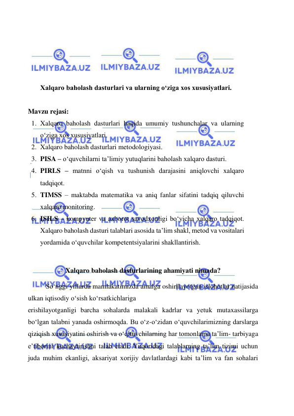  
 
 
 
 
 
Xalqaro baholash dasturlari va ularning o‘ziga xos xususiyatlari. 
 
Mavzu rejasi: 
1. Xalqaro baholash dasturlari haqida umumiy tushunchalar va ularning 
o‘ziga xos xususiyatlari.  
2. Xalqaro baholash dasturlari metodologiyasi.  
3. PISA – o‘quvchilarni ta’limiy yutuqlarini baholash xalqaro dasturi.  
4. PIRLS – matnni o‘qish va tushunish darajasini aniqlovchi xalqaro 
tadqiqot.  
5. TIMSS – maktabda matematika va aniq fanlar sifatini tadqiq qiluvchi 
xalqaro monitoring.  
6. ISILS – kompyuter va axborot savodxonligi bo‘yicha xalqaro tadqiqot. 
Xalqaro baholash dasturi talablari asosida ta’lim shakl, metod va vositalari 
yordamida o‘quvchilar kompetentsiyalarini shakllantirish. 
 
Xalqaro baholash dasturlarining ahamiyati nimada? 
So‘nggi yillarda mamlakatimizda amalga oshirilayotgan islohotlar natijasida 
ulkan iqtisodiy o‘sish ko‘rsatkichlariga 
erishilayotganligi barcha sohalarda malakali kadrlar va yetuk mutaxassilarga 
bo‘lgan talabni yanada oshirmoqda. Bu o‘z-o‘zidan o‘quvchilarimizning darslarga 
qiziqish xususiyatini oshirish va o‘qituvchilarning har tomonlama ta’lim- tarbiyaga 
e’tiborini kuchaytirishni talab etadi. Yuqoridagi talablarning ta’lim tizimi uchun 
juda muhim ekanligi, aksariyat xorijiy davlatlardagi kabi ta’lim va fan sohalari 
