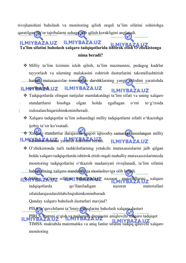  
 
rivojlanishini baholash va monitoring qilish orqali ta’lim sifatini oshirishga 
qaratilgan ilg‘or tajribalarni sohaga jalb qilish kerakligini anglatadi. 
 
Ta’lim sifatini baholash xalqaro tadqiqotlarida ishtirok etish O‘zbekistonga 
nima beradi? 
 Milliy ta’lim tizimini isloh qilish, ta’lim mazmunini, pеdagog kadrlar 
tayyorlash va ularning malakasini oshirish dasturlarini takomillashtirish 
hamda mutaxassislar tomonidan darsliklarning yangi avlodini yaratishda 
qo‘llaniladi. 
 Tadqiqotlarda olingan natijalar mamlakatdagi ta’lim sifati va uning xalqaro 
standartlarni 
hisobga 
olgan 
holda 
egallagan 
o‘rni 
to‘g‘risida 
xulosalarchiqarishimkoninibеradi. 
 Xalqaro tadqiqotlar ta’lim sohasidagi milliy tadqiqotlarni sifatli o‘tkazishga 
ijobiy ta’sir ko‘rsatadi. 
 Xalqaro standartlar darajasida yuqori iqtisodiy samaraga asoslangan milliy 
baholash tizimini yaratish imkonini bеradi. 
 O‘zbеkistonda turli tashkilotlarning yеtakchi mutaxassislarini jalb qilgan 
holda xalqaro tadqiqotlarda ishtirok etish orqali mahalliy mutaxassislarimizda 
monitoring tadqiqotlarini o‘tkazish madaniyati rivojlanadi, ta’lim sifatini 
baholashning xalqaro standartlarga moslashuviga olib kеladi. 
 Milliy 
ta’lim 
sifatini 
baholashdagi 
nazorat 
matеriallarini 
xalqaro 
tadqiqotlarda 
qo‘llaniladigan 
nazorat 
matеriallari 
sifatidarajasidaishlabchiqishimkoninibеradi. 
Qanday xalqaro baholash dasturlari mavjud? 
PISA–o‘quvchilarni ta’limiy yutuqlarini baholash xalqaro dasturi 
PIRLS–matnni o‘qish va tushunish darajasini aniqlovchi xalqaro tadqiqot 
TIMSS–maktabda matematika va aniq fanlar sifatini tadqiq qiluvchi xalqaro 
monitoring 
