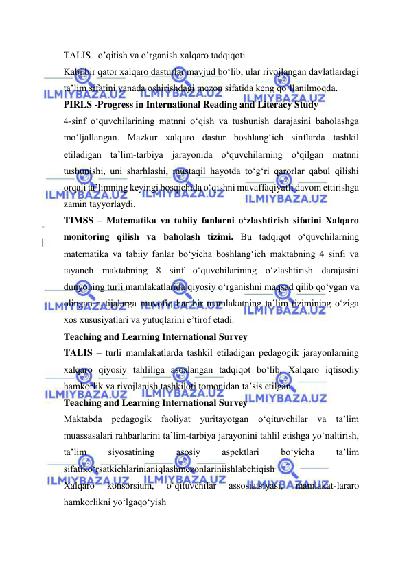  
 
TALIS –o’qitish va o’rganish xalqaro tadqiqoti 
Kabi bir qator xalqaro dasturlar mavjud bo‘lib, ular rivojlangan davlatlardagi 
ta’lim sifatini yanada oshirishdagi mezon sifatida keng qo‘llanilmoqda. 
PIRLS -Progress in International Reading and Literacy Study  
4-sinf o‘quvchilarining matnni o‘qish va tushunish darajasini baholashga 
mo‘ljallangan. Mazkur xalqaro dastur boshlang‘ich sinflarda tashkil 
etiladigan ta’lim-tarbiya jarayonida o‘quvchilarning o‘qilgan matnni 
tushunishi, uni sharhlashi, mustaqil hayotda to‘g‘ri qarorlar qabul qilishi 
orqali ta’limning keyingi bosqichida o‘qishni muvaffaqiyatli davom ettirishga 
zamin tayyorlaydi. 
TIMSS – Matematika va tabiiy fanlarni o‘zlashtirish sifatini Xalqaro 
monitoring qilish va baholash tizimi. Bu tadqiqot o‘quvchilarning 
matematika va tabiiy fanlar bo‘yicha boshlang‘ich maktabning 4 sinfi va 
tayanch maktabning 8 sinf o‘quvchilarining o‘zlashtirish darajasini 
dunyoning turli mamlakatlarida qiyosiy o‘rganishni maqsad qilib qo‘ygan va 
olingan natijalarga muvofiq har bir mamlakatning ta’lim tizimining o‘ziga 
xos xususiyatlari va yutuqlarini e’tirof etadi. 
Teaching and Learning International Survey 
TALIS – turli mamlakatlarda tashkil etiladigan pedagogik jarayonlarning 
xalqaro qiyosiy tahliliga asoslangan tadqiqot bo‘lib, Xalqaro iqtisodiy 
hamkorlik va rivojlanish tashkiloti tomonidan ta’sis etilgan. 
Teaching and Learning International Survey 
Maktabda pedagogik faoliyat yuritayotgan o‘qituvchilar va ta’lim 
muassasalari rahbarlarini ta’lim-tarbiya jarayonini tahlil etishga yo‘naltirish, 
ta’lim 
siyosatining 
asosiy 
aspektlari 
bo‘yicha 
ta’lim 
sifatiko‘rsatkichlarinianiqlashmezonlariniishlabchiqish 
Xalqaro 
konsorsium, 
o‘qituvchilar 
assosiatsiyasi, 
mamlakat-lararo 
hamkorlikni yo‘lgaqo‘yish 
