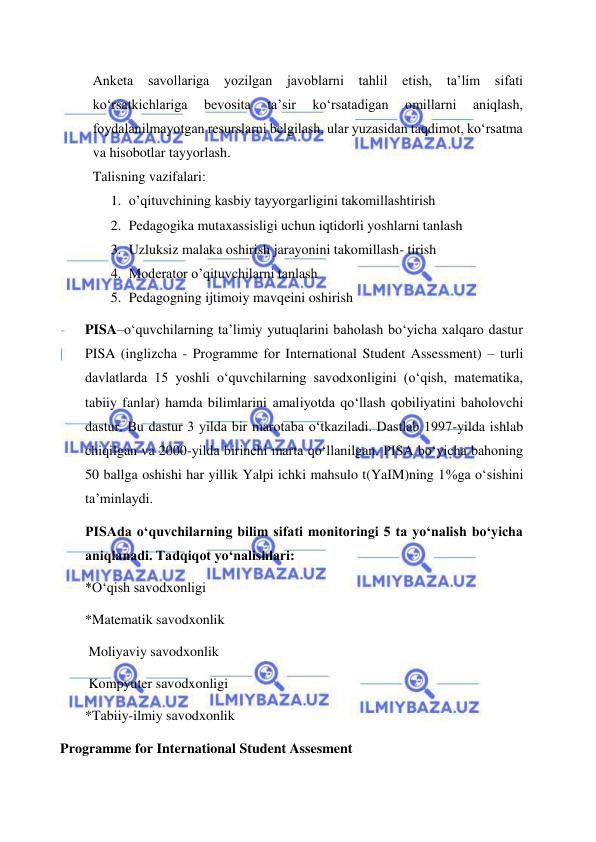  
 
Anketa 
savollariga 
yozilgan javoblarni tahlil etish, ta’lim sifati 
ko‘rsatkichlariga 
bevosita 
ta’sir 
ko‘rsatadigan 
omillarni 
aniqlash, 
foydalanilmayotgan resurslarni belgilash, ular yuzasidan taqdimot, ko‘rsatma 
va hisobotlar tayyorlash. 
Talisning vazifalari:  
1. o’qituvchining kasbiy tayyorgarligini takomillashtirish 
2. Pedagogika mutaxassisligi uchun iqtidorli yoshlarni tanlash 
3. Uzluksiz malaka oshirish jarayonini takomillash- tirish 
4. Moderator o’qituvchilarni tanlash 
5. Pedagogning ijtimoiy mavqeini oshirish 
PISA–o‘quvchilarning ta’limiy yutuqlarini baholash bo‘yicha xalqaro dastur 
PISA (inglizcha - Programme for International Student Assessment) – turli 
davlatlarda 15 yoshli o‘quvchilarning savodxonligini (o‘qish, matematika, 
tabiiy fanlar) hamda bilimlarini amaliyotda qo‘llash qobiliyatini baholovchi 
dastur. Bu dastur 3 yilda bir marotaba o‘tkaziladi. Dastlab 1997-yilda ishlab 
chiqilgan va 2000-yilda birinchi marta qo‘llanilgan. PISA bo‘yicha bahoning 
50 ballga oshishi har yillik Yalpi ichki mahsulo t(YaIM)ning 1%ga o‘sishini 
ta’minlaydi. 
PISAda o‘quvchilarning bilim sifati monitoringi 5 ta yo‘nalish bo‘yicha 
aniqlanadi. Tadqiqot yo‘nalishlari: 
*O‘qish savodxonligi 
*Matematik savodxonlik 
 Moliyaviy savodxonlik 
 Kompyuter savodxonligi 
*Tabiiy-ilmiy savodxonlik 
 Programme for International Student Assesment 
