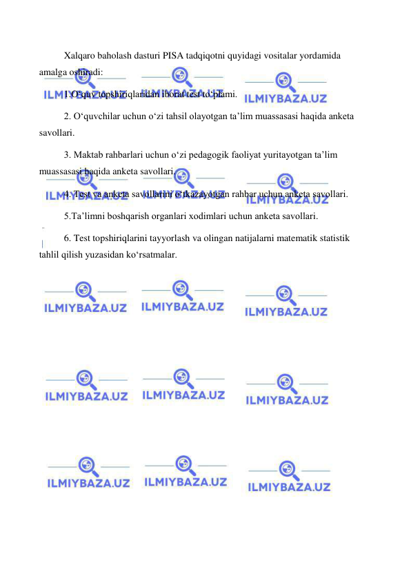  
 
Xalqaro baholash dasturi PISA tadqiqotni quyidagi vositalar yordamida 
amalga oshiradi:  
1.O‘quv topshiriqlaridan iborat test to‘plami.  
2. O‘quvchilar uchun o‘zi tahsil olayotgan ta’lim muassasasi haqida anketa 
savollari.  
3. Maktab rahbarlari uchun o‘zi pedagogik faoliyat yuritayotgan ta’lim 
muassasasi haqida anketa savollari.  
4. Test va anketa savollarini o‘tkazayotgan rahbar uchun anketa savollari. 
5.Ta’limni boshqarish organlari xodimlari uchun anketa savollari.  
6. Test topshiriqlarini tayyorlash va olingan natijalarni matematik statistik 
tahlil qilish yuzasidan ko‘rsatmalar. 
 
 
