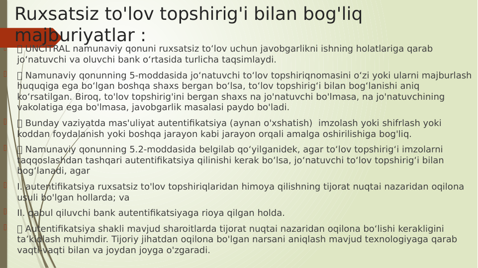 Ruxsatsiz to'lov topshirig'i bilan bog'liq 
majburiyatlar :

 UNCITRAL namunaviy qonuni ruxsatsiz to‘lov uchun javobgarlikni ishning holatlariga qarab 
jo‘natuvchi va oluvchi bank o‘rtasida turlicha taqsimlaydi.

 Namunaviy qonunning 5-moddasida jo‘natuvchi to‘lov topshiriqnomasini o‘zi yoki ularni majburlash 
huquqiga ega bo‘lgan boshqa shaxs bergan bo‘lsa, to‘lov topshirig‘i bilan bog‘lanishi aniq 
ko‘rsatilgan. Biroq, to'lov topshirig'ini bergan shaxs na jo'natuvchi bo'lmasa, na jo'natuvchining 
vakolatiga ega bo'lmasa, javobgarlik masalasi paydo bo'ladi.

 Bunday vaziyatda mas'uliyat autentifikatsiya (aynan o'xshatish)  imzolash yoki shifrlash yoki 
koddan foydalanish yoki boshqa jarayon kabi jarayon orqali amalga oshirilishiga bog'liq.

 Namunaviy qonunning 5.2-moddasida belgilab qo‘yilganidek, agar to‘lov topshirig‘i imzolarni 
taqqoslashdan tashqari autentifikatsiya qilinishi kerak bo‘lsa, jo‘natuvchi to‘lov topshirig‘i bilan 
bog‘lanadi, agar

I. autentifikatsiya ruxsatsiz to'lov topshiriqlaridan himoya qilishning tijorat nuqtai nazaridan oqilona 
usuli bo'lgan hollarda; va

II. qabul qiluvchi bank autentifikatsiyaga rioya qilgan holda.

 Autentifikatsiya shakli mavjud sharoitlarda tijorat nuqtai nazaridan oqilona bo‘lishi kerakligini 
ta’kidlash muhimdir. Tijoriy jihatdan oqilona bo'lgan narsani aniqlash mavjud texnologiyaga qarab 
vaqti-vaqti bilan va joydan joyga o'zgaradi.

