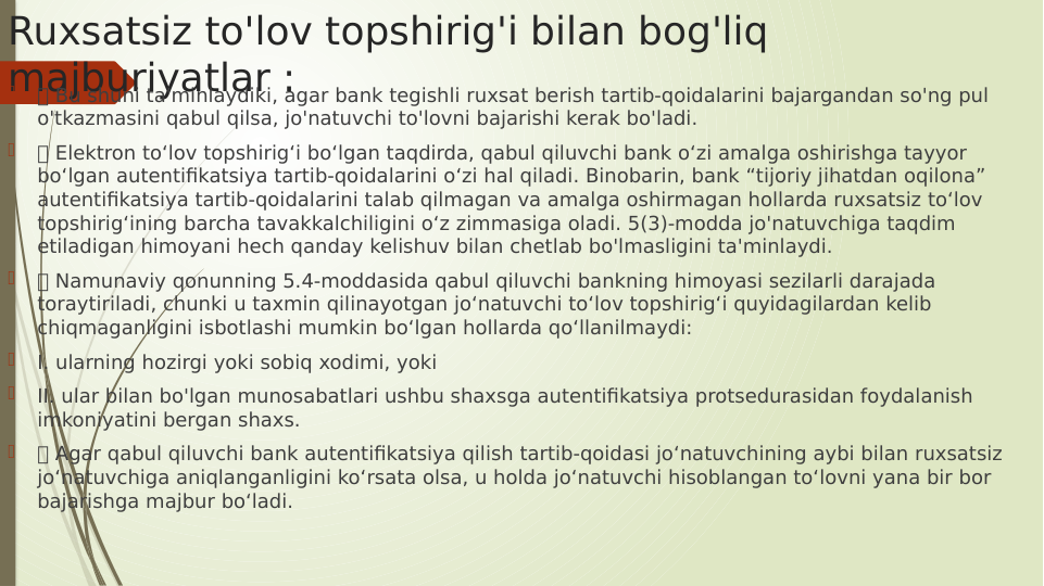 Ruxsatsiz to'lov topshirig'i bilan bog'liq 
majburiyatlar :

 Bu shuni ta'minlaydiki, agar bank tegishli ruxsat berish tartib-qoidalarini bajargandan so'ng pul 
o'tkazmasini qabul qilsa, jo'natuvchi to'lovni bajarishi kerak bo'ladi.

 Elektron to‘lov topshirig‘i bo‘lgan taqdirda, qabul qiluvchi bank o‘zi amalga oshirishga tayyor 
bo‘lgan autentifikatsiya tartib-qoidalarini o‘zi hal qiladi. Binobarin, bank “tijoriy jihatdan oqilona” 
autentifikatsiya tartib-qoidalarini talab qilmagan va amalga oshirmagan hollarda ruxsatsiz toʻlov 
topshirigʻining barcha tavakkalchiligini oʻz zimmasiga oladi. 5(3)-modda jo'natuvchiga taqdim 
etiladigan himoyani hech qanday kelishuv bilan chetlab bo'lmasligini ta'minlaydi.

 Namunaviy qonunning 5.4-moddasida qabul qiluvchi bankning himoyasi sezilarli darajada 
toraytiriladi, chunki u taxmin qilinayotgan jo‘natuvchi to‘lov topshirig‘i quyidagilardan kelib 
chiqmaganligini isbotlashi mumkin bo‘lgan hollarda qo‘llanilmaydi:

I. ularning hozirgi yoki sobiq xodimi, yoki

II. ular bilan bo'lgan munosabatlari ushbu shaxsga autentifikatsiya protsedurasidan foydalanish 
imkoniyatini bergan shaxs.

 Agar qabul qiluvchi bank autentifikatsiya qilish tartib-qoidasi jo‘natuvchining aybi bilan ruxsatsiz 
jo‘natuvchiga aniqlanganligini ko‘rsata olsa, u holda jo‘natuvchi hisoblangan to‘lovni yana bir bor 
bajarishga majbur bo‘ladi.
