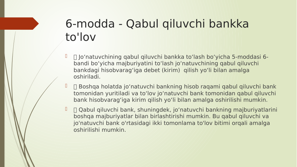 6-modda - Qabul qiluvchi bankka 
to'lov

 Jo‘natuvchining qabul qiluvchi bankka to‘lash bo‘yicha 5-moddasi 6-
bandi bo‘yicha majburiyatini to‘lash jo‘natuvchining qabul qiluvchi 
bankdagi hisobvarag‘iga debet (kirim)  qilish yo‘li bilan amalga 
oshiriladi.

 Boshqa holatda jo‘natuvchi bankning hisob raqami qabul qiluvchi bank 
tomonidan yuritiladi va to‘lov jo‘natuvchi bank tomonidan qabul qiluvchi 
bank hisobvarag‘iga kirim qilish yo‘li bilan amalga oshirilishi mumkin.

 Qabul qiluvchi bank, shuningdek, jo‘natuvchi bankning majburiyatlarini 
boshqa majburiyatlar bilan birlashtirishi mumkin. Bu qabul qiluvchi va 
jo'natuvchi bank o'rtasidagi ikki tomonlama to'lov bitimi orqali amalga 
oshirilishi mumkin.
