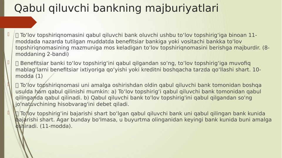 Qabul qiluvchi bankning majburiyatlari

 To‘lov topshiriqnomasini qabul qiluvchi bank oluvchi ushbu to‘lov topshirig‘iga binoan 11-
moddada nazarda tutilgan muddatda benefitsiar bankiga yoki vositachi bankka to‘lov 
topshiriqnomasining mazmuniga mos keladigan to‘lov topshiriqnomasini berishga majburdir. (8-
moddaning 2-bandi)

 Benefitsiar banki to‘lov topshirig‘ini qabul qilgandan so‘ng, to‘lov topshirig‘iga muvofiq 
mablag‘larni benefitsiar ixtiyoriga qo‘yishi yoki kreditni boshqacha tarzda qo‘llashi shart. 10-
modda (1)

 To‘lov topshiriqnomasi uni amalga oshirishdan oldin qabul qiluvchi bank tomonidan boshqa 
usulda ham qabul qilinishi mumkin: a) To‘lov topshirig‘i qabul qiluvchi bank tomonidan qabul 
qilinganda qabul qilinadi. b) Qabul qiluvchi bank to'lov topshirig'ini qabul qilgandan so'ng 
jo'natuvchining hisobvarag'ini debet qiladi.

 To‘lov topshirig‘ini bajarishi shart bo‘lgan qabul qiluvchi bank uni qabul qilingan bank kunida 
bajarishi shart. Agar bunday bo'lmasa, u buyurtma olinganidan keyingi bank kunida buni amalga 
oshiradi. (11-modda).

