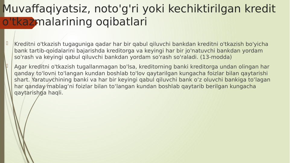 Muvaffaqiyatsiz, noto'g'ri yoki kechiktirilgan kredit 
o'tkazmalarining oqibatlari

Kreditni o'tkazish tugaguniga qadar har bir qabul qiluvchi bankdan kreditni o'tkazish bo'yicha 
bank tartib-qoidalarini bajarishda kreditorga va keyingi har bir jo'natuvchi bankdan yordam 
so'rash va keyingi qabul qiluvchi bankdan yordam so'rash so'raladi. (13-modda)

Agar kreditni o'tkazish tugallanmagan bo'lsa, kreditorning banki kreditorga undan olingan har 
qanday to'lovni to'langan kundan boshlab to'lov qaytarilgan kungacha foizlar bilan qaytarishi 
shart. Yaratuvchining banki va har bir keyingi qabul qiluvchi bank o‘z oluvchi bankiga to‘lagan 
har qanday mablag‘ni foizlar bilan to‘langan kundan boshlab qaytarib berilgan kungacha 
qaytarishga haqli.

