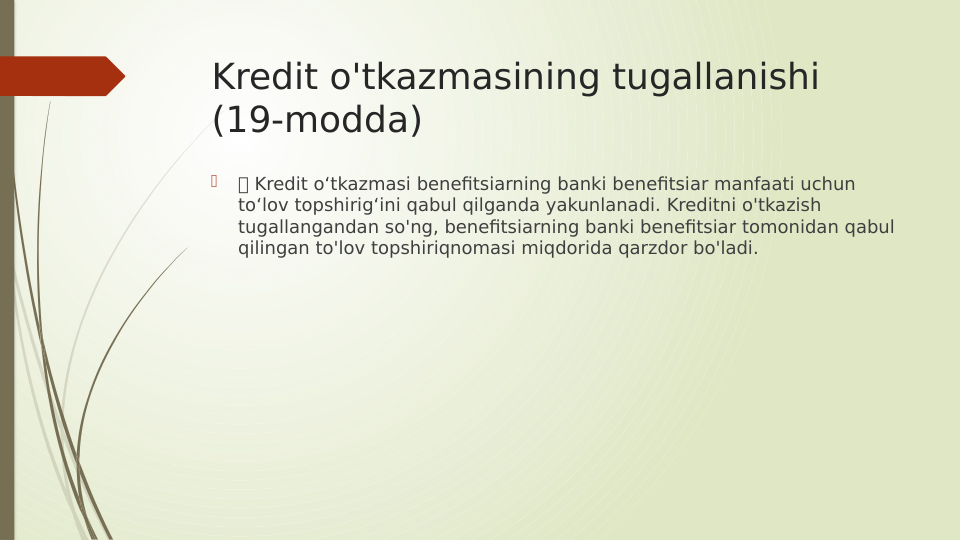 Kredit o'tkazmasining tugallanishi 
(19-modda)

 Kredit o‘tkazmasi benefitsiarning banki benefitsiar manfaati uchun 
to‘lov topshirig‘ini qabul qilganda yakunlanadi. Kreditni o'tkazish 
tugallangandan so'ng, benefitsiarning banki benefitsiar tomonidan qabul 
qilingan to'lov topshiriqnomasi miqdorida qarzdor bo'ladi.
