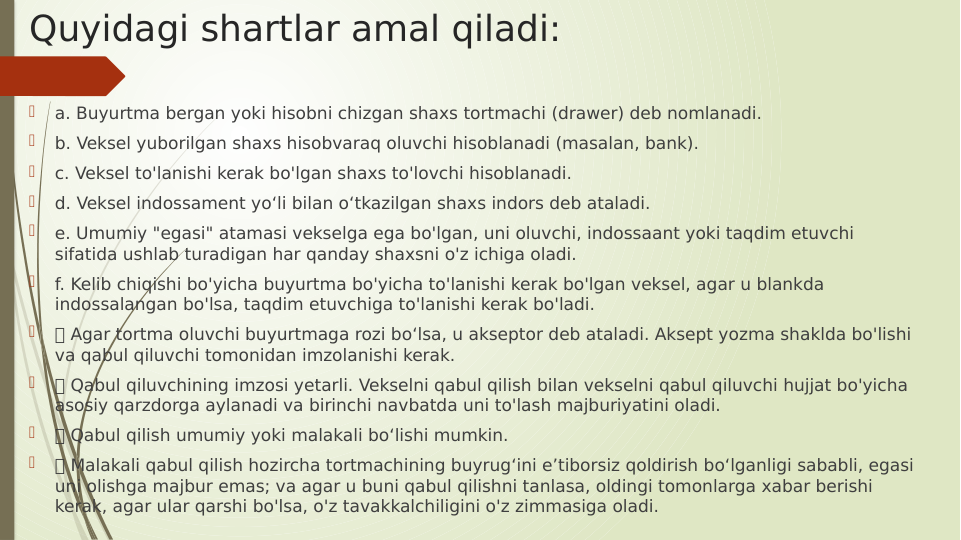 Quyidagi shartlar amal qiladi:

a. Buyurtma bergan yoki hisobni chizgan shaxs tortmachi (drawer) deb nomlanadi.

b. Veksel yuborilgan shaxs hisobvaraq oluvchi hisoblanadi (masalan, bank).

c. Veksel to'lanishi kerak bo'lgan shaxs to'lovchi hisoblanadi.

d. Veksel indossament yo‘li bilan o‘tkazilgan shaxs indors deb ataladi.

e. Umumiy "egasi" atamasi vekselga ega bo'lgan, uni oluvchi, indossaant yoki taqdim etuvchi 
sifatida ushlab turadigan har qanday shaxsni o'z ichiga oladi.

f. Kelib chiqishi bo'yicha buyurtma bo'yicha to'lanishi kerak bo'lgan veksel, agar u blankda 
indossalangan bo'lsa, taqdim etuvchiga to'lanishi kerak bo'ladi.

 Agar tortma oluvchi buyurtmaga rozi bo‘lsa, u akseptor deb ataladi. Aksept yozma shaklda bo'lishi 
va qabul qiluvchi tomonidan imzolanishi kerak.

 Qabul qiluvchining imzosi yetarli. Vekselni qabul qilish bilan vekselni qabul qiluvchi hujjat bo'yicha 
asosiy qarzdorga aylanadi va birinchi navbatda uni to'lash majburiyatini oladi.

 Qabul qilish umumiy yoki malakali bo‘lishi mumkin.

 Malakali qabul qilish hozircha tortmachining buyrug‘ini e’tiborsiz qoldirish bo‘lganligi sababli, egasi 
uni olishga majbur emas; va agar u buni qabul qilishni tanlasa, oldingi tomonlarga xabar berishi 
kerak, agar ular qarshi bo'lsa, o'z tavakkalchiligini o'z zimmasiga oladi.
