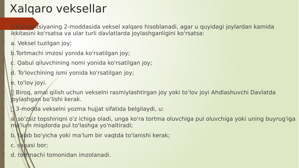 Xalqaro veksellar

 Konventsiyaning 2-moddasida veksel xalqaro hisoblanadi, agar u quyidagi joylardan kamida 
ikkitasini ko'rsatsa va ular turli davlatlarda joylashganligini ko'rsatsa:

a. Veksel tuzilgan joy;

b.Tortmachi imzosi yonida ko'rsatilgan joy;

c. Qabul qiluvchining nomi yonida ko'rsatilgan joy;

d. To'lovchining ismi yonida ko'rsatilgan joy; 

e. to'lov joyi.

 Biroq, amal qilish uchun vekselni rasmiylashtirgan joy yoki to‘lov joyi Ahdlashuvchi Davlatda 
joylashgan bo‘lishi kerak.

 3-modda vekselni yozma hujjat sifatida belgilaydi, u:

a. so'zsiz topshiriqni o'z ichiga oladi, unga ko'ra tortma oluvchiga pul oluvchiga yoki uning buyrug'iga 
ma'lum miqdorda pul to'lashga yo'naltiradi;

b. talab bo'yicha yoki ma'lum bir vaqtda to'lanishi kerak;

c. sanasi bor;

d. tortmachi tomonidan imzolanadi.
