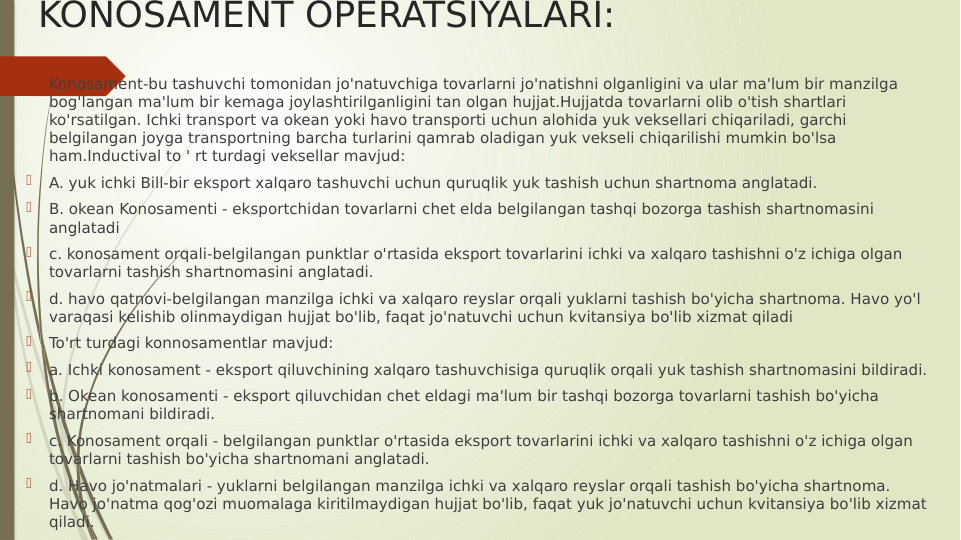 KONOSAMENT OPERATSIYALARI:

Konosament-bu tashuvchi tomonidan jo'natuvchiga tovarlarni jo'natishni olganligini va ular ma'lum bir manzilga 
bog'langan ma'lum bir kemaga joylashtirilganligini tan olgan hujjat.Hujjatda tovarlarni olib o'tish shartlari 
ko'rsatilgan. Ichki transport va okean yoki havo transporti uchun alohida yuk veksellari chiqariladi, garchi 
belgilangan joyga transportning barcha turlarini qamrab oladigan yuk vekseli chiqarilishi mumkin bo'lsa 
ham.Inductival to ' rt turdagi veksellar mavjud:

A. yuk ichki Bill-bir eksport xalqaro tashuvchi uchun quruqlik yuk tashish uchun shartnoma anglatadi.

B. okean Konosamenti - eksportchidan tovarlarni chet elda belgilangan tashqi bozorga tashish shartnomasini 
anglatadi

c. konosament orqali-belgilangan punktlar o'rtasida eksport tovarlarini ichki va xalqaro tashishni o'z ichiga olgan 
tovarlarni tashish shartnomasini anglatadi.

d. havo qatnovi-belgilangan manzilga ichki va xalqaro reyslar orqali yuklarni tashish bo'yicha shartnoma. Havo yo'l 
varaqasi kelishib olinmaydigan hujjat bo'lib, faqat jo'natuvchi uchun kvitansiya bo'lib xizmat qiladi

To'rt turdagi konnosamentlar mavjud:

a. Ichki konosament - eksport qiluvchining xalqaro tashuvchisiga quruqlik orqali yuk tashish shartnomasini bildiradi. 

b. Okean konosamenti - eksport qiluvchidan chet eldagi ma'lum bir tashqi bozorga tovarlarni tashish bo'yicha 
shartnomani bildiradi.

c. Konosament orqali - belgilangan punktlar o'rtasida eksport tovarlarini ichki va xalqaro tashishni o'z ichiga olgan 
tovarlarni tashish bo'yicha shartnomani anglatadi.

d. Havo jo'natmalari - yuklarni belgilangan manzilga ichki va xalqaro reyslar orqali tashish bo'yicha shartnoma. 
Havo jo'natma qog'ozi muomalaga kiritilmaydigan hujjat bo'lib, faqat yuk jo'natuvchi uchun kvitansiya bo'lib xizmat 
qiladi.

