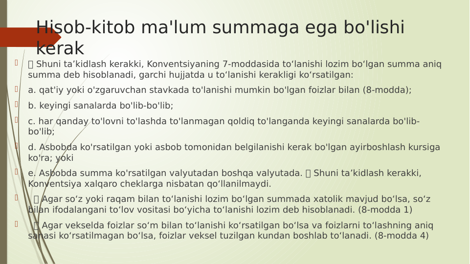 Hisob-kitob ma'lum summaga ega bo'lishi 
kerak

 Shuni ta’kidlash kerakki, Konventsiyaning 7-moddasida to‘lanishi lozim bo‘lgan summa aniq 
summa deb hisoblanadi, garchi hujjatda u to‘lanishi kerakligi ko‘rsatilgan:

a. qat'iy yoki o'zgaruvchan stavkada to'lanishi mumkin bo'lgan foizlar bilan (8-modda);

b. keyingi sanalarda bo'lib-bo'lib;

c. har qanday to'lovni to'lashda to'lanmagan qoldiq to'langanda keyingi sanalarda bo'lib-
bo'lib;

d. Asbobda ko'rsatilgan yoki asbob tomonidan belgilanishi kerak bo'lgan ayirboshlash kursiga 
ko'ra; yoki

e. Asbobda summa ko'rsatilgan valyutadan boshqa valyutada.  Shuni ta’kidlash kerakki, 
Konventsiya xalqaro cheklarga nisbatan qo‘llanilmaydi.

   Agar so‘z yoki raqam bilan to‘lanishi lozim bo‘lgan summada xatolik mavjud bo‘lsa, so‘z 
bilan ifodalangani to‘lov vositasi bo‘yicha to‘lanishi lozim deb hisoblanadi. (8-modda 1)

   Agar vekselda foizlar so‘m bilan to‘lanishi ko‘rsatilgan bo‘lsa va foizlarni to‘lashning aniq 
sanasi ko‘rsatilmagan bo‘lsa, foizlar veksel tuzilgan kundan boshlab to‘lanadi. (8-modda 4)
