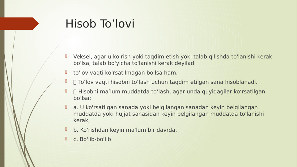 Hisob To’lovi

Veksel, agar u ko'rish yoki taqdim etish yoki talab qilishda to'lanishi kerak 
bo'lsa, talab bo'yicha to'lanishi kerak deyiladi

to'lov vaqti ko'rsatilmagan bo'lsa ham.

 To‘lov vaqti hisobni to‘lash uchun taqdim etilgan sana hisoblanadi.

 Hisobni ma’lum muddatda to‘lash, agar unda quyidagilar ko‘rsatilgan 
bo‘lsa:

a. U ko'rsatilgan sanada yoki belgilangan sanadan keyin belgilangan 
muddatda yoki hujjat sanasidan keyin belgilangan muddatda to'lanishi 
kerak,

b. Ko'rishdan keyin ma'lum bir davrda,

c. Bo'lib-bo'lib
