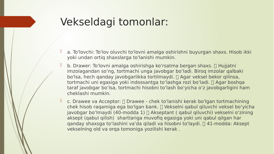 Vekseldagi tomonlar:

a. To'lovchi: To'lov oluvchi to'lovni amalga oshirishni buyurgan shaxs. Hisob ikki 
yoki undan ortiq shaxslarga to'lanishi mumkin.

b. Drawer: To'lovni amalga oshirishga ko'rsatma bergan shaxs.  Hujjatni 
imzolagandan so‘ng, tortmachi unga javobgar bo‘ladi. Biroq imzolar qalbaki 
bo'lsa, hech qanday javobgarlikka tortilmaydi.  Agar veksel bekor qilinsa, 
tortmachi uni egasiga yoki indossantga to‘lashga rozi bo‘ladi.  Agar boshqa 
taraf javobgar bo‘lsa, tortmachi hisobni to‘lash bo‘yicha o‘z javobgarligini ham 
cheklashi mumkin.

c. Drawee va Acceptor:  Drawee - chek to'lanishi kerak bo'lgan tortmachining 
chek hisob raqamiga ega bo'lgan bank.  Vekselni qabul qiluvchi veksel bo‘yicha 
javobgar bo‘lmaydi (40-modda 1)  Akseptant ( qabul qiluvchi) vekselni o‘zining 
aksept (qabul qilish)  shartlariga muvofiq egasiga yoki uni qabul qilgan har 
qanday shaxsga to‘lashini va’da qiladi va hisobni to'laydi.  41-modda: Aksept 
vekselning old va orqa tomoniga yozilishi kerak .
