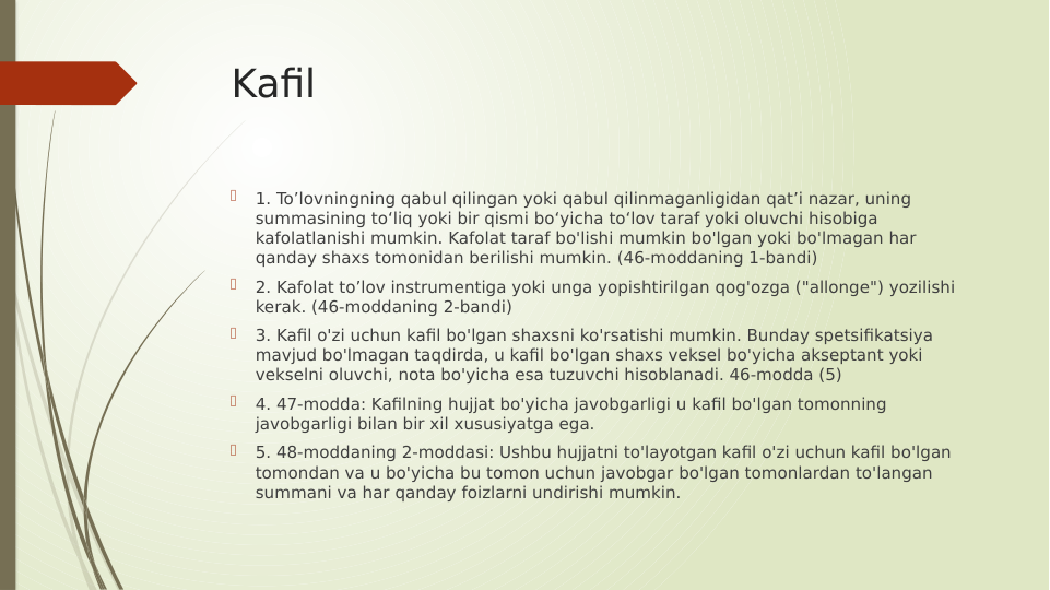 Kafil

1. To’lovningning qabul qilingan yoki qabul qilinmaganligidan qatʼi nazar, uning 
summasining toʻliq yoki bir qismi boʻyicha toʻlov taraf yoki oluvchi hisobiga 
kafolatlanishi mumkin. Kafolat taraf bo'lishi mumkin bo'lgan yoki bo'lmagan har 
qanday shaxs tomonidan berilishi mumkin. (46-moddaning 1-bandi)

2. Kafolat to’lov instrumentiga yoki unga yopishtirilgan qog'ozga ("allonge") yozilishi 
kerak. (46-moddaning 2-bandi)

3. Kafil o'zi uchun kafil bo'lgan shaxsni ko'rsatishi mumkin. Bunday spetsifikatsiya 
mavjud bo'lmagan taqdirda, u kafil bo'lgan shaxs veksel bo'yicha akseptant yoki 
vekselni oluvchi, nota bo'yicha esa tuzuvchi hisoblanadi. 46-modda (5)

4. 47-modda: Kafilning hujjat bo'yicha javobgarligi u kafil bo'lgan tomonning 
javobgarligi bilan bir xil xususiyatga ega.

5. 48-moddaning 2-moddasi: Ushbu hujjatni to'layotgan kafil o'zi uchun kafil bo'lgan 
tomondan va u bo'yicha bu tomon uchun javobgar bo'lgan tomonlardan to'langan 
summani va har qanday foizlarni undirishi mumkin.
