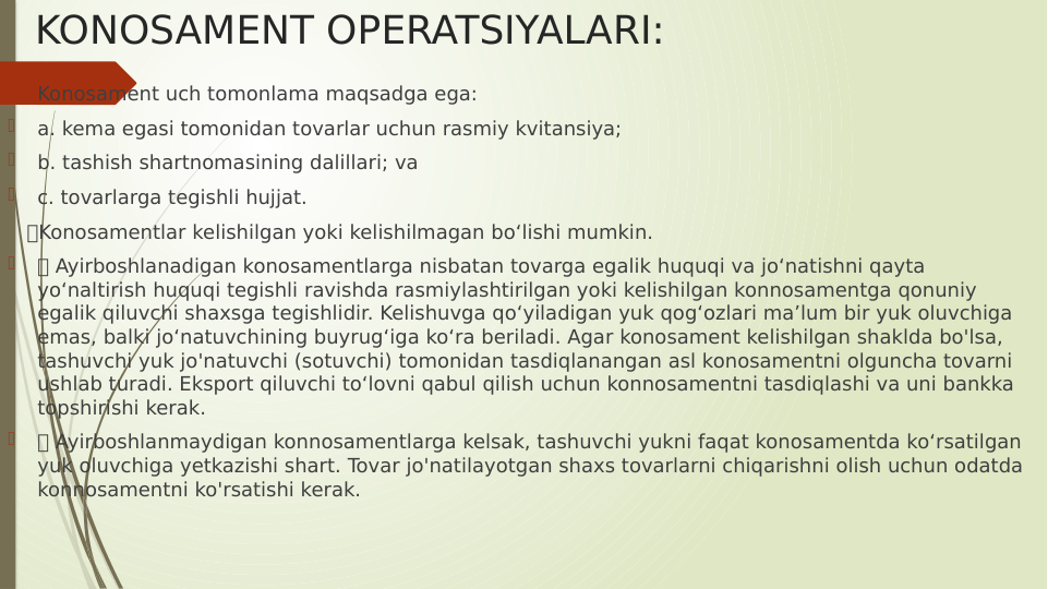 KONOSAMENT OPERATSIYALARI:

Konosament uch tomonlama maqsadga ega:

a. kema egasi tomonidan tovarlar uchun rasmiy kvitansiya;

b. tashish shartnomasining dalillari; va

c. tovarlarga tegishli hujjat.
   Konosamentlar kelishilgan yoki kelishilmagan bo‘lishi mumkin.

 Ayirboshlanadigan konosamentlarga nisbatan tovarga egalik huquqi va jo‘natishni qayta 
yo‘naltirish huquqi tegishli ravishda rasmiylashtirilgan yoki kelishilgan konnosamentga qonuniy 
egalik qiluvchi shaxsga tegishlidir. Kelishuvga qo‘yiladigan yuk qog‘ozlari ma’lum bir yuk oluvchiga 
emas, balki jo‘natuvchining buyrug‘iga ko‘ra beriladi. Agar konosament kelishilgan shaklda bo'lsa, 
tashuvchi yuk jo'natuvchi (sotuvchi) tomonidan tasdiqlanangan asl konosamentni olguncha tovarni 
ushlab turadi. Eksport qiluvchi to‘lovni qabul qilish uchun konnosamentni tasdiqlashi va uni bankka 
topshirishi kerak.

 Ayirboshlanmaydigan konnosamentlarga kelsak, tashuvchi yukni faqat konosamentda ko‘rsatilgan 
yuk oluvchiga yetkazishi shart. Tovar jo'natilayotgan shaxs tovarlarni chiqarishni olish uchun odatda 
konnosamentni ko'rsatishi kerak.
