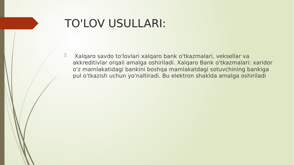 TO'LOV USULLARI:

 Xalqaro savdo to'lovlari xalqaro bank o'tkazmalari, veksellar va 
akkreditivlar orqali amalga oshiriladi. Xalqaro Bank o'tkazmalari: xaridor 
o'z mamlakatidagi bankini boshqa mamlakatdagi sotuvchining bankiga 
pul o'tkazish uchun yo'naltiradi. Bu elektron shaklda amalga oshiriladi
