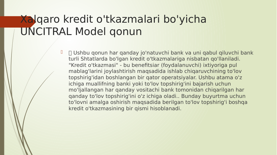 Xalqaro kredit o'tkazmalari bo'yicha 
UNCITRAL Model qonun

 Ushbu qonun har qanday jo'natuvchi bank va uni qabul qiluvchi bank 
turli Shtatlarda bo'lgan kredit o'tkazmalariga nisbatan qo'llaniladi. 
"Kredit o'tkazmasi" - bu benefitsiar (foydalanuvchi) ixtiyoriga pul 
mablag'larini joylashtirish maqsadida ishlab chiqaruvchining to'lov 
topshirig'idan boshlangan bir qator operatsiyalar. Ushbu atama o'z 
ichiga muallifning banki yoki to'lov topshirig'ini bajarish uchun 
mo'ljallangan har qanday vositachi bank tomonidan chiqarilgan har 
qanday to'lov topshirig'ini o'z ichiga oladi.. Bunday buyurtma uchun 
to'lovni amalga oshirish maqsadida berilgan to'lov topshirig'i boshqa 
kredit o'tkazmasining bir qismi hisoblanadi.
