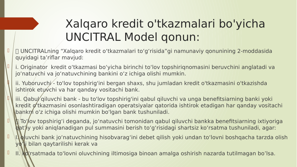 Xalqaro kredit o'tkazmalari bo'yicha 
UNCITRAL Model qonun:

 UNCITRALning “Xalqaro kredit o‘tkazmalari to‘g‘risida”gi namunaviy qonunining 2-moddasida 
quyidagi ta’riflar mavjud:

i. Originator  kredit o‘tkazmasi bo‘yicha birinchi to‘lov topshiriqnomasini beruvchini anglatadi va 
jo‘natuvchi va jo‘natuvchining bankini o‘z ichiga olishi mumkin.

ii. Yuboruvchi - to'lov topshirig'ini bergan shaxs, shu jumladan kredit o'tkazmasini o'tkazishda 
ishtirok etuvchi va har qanday vositachi bank.

iii. Qabul qiluvchi bank - bu to'lov topshirig'ini qabul qiluvchi va unga benefitsiarning banki yoki 
kredit o'tkazmasini osonlashtiradigan operatsiyalar qatorida ishtirok etadigan har qanday vositachi 
bankni o'z ichiga olishi mumkin bo'lgan bank tushuniladi.

 To‘lov topshirig‘i deganda, jo‘natuvchi tomonidan qabul qiluvchi bankka benefitsiarning ixtiyoriga 
qat’iy yoki aniqlanadigan pul summasini berish to‘g‘risidagi shartsiz ko‘rsatma tushuniladi, agar:

I. oluvchi bank jo‘natuvchining hisobvarag‘ini debet qilish yoki undan to‘lovni boshqacha tarzda olish 
yo‘li bilan qaytarilishi kerak va

II. ko'rsatmada to'lovni oluvchining iltimosiga binoan amalga oshirish nazarda tutilmagan bo’lsa.
