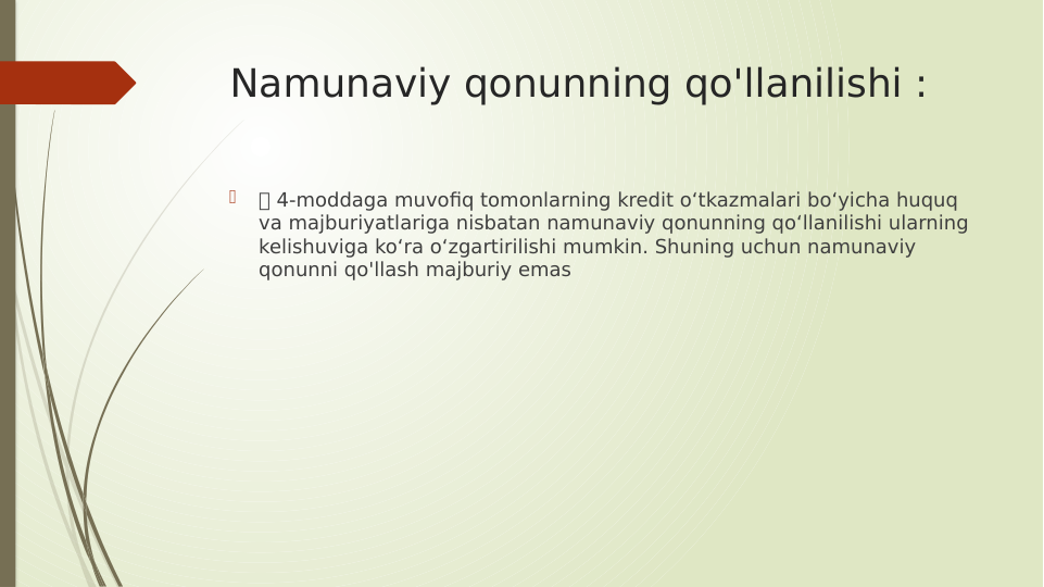 Namunaviy qonunning qo'llanilishi :

 4-moddaga muvofiq tomonlarning kredit o‘tkazmalari bo‘yicha huquq 
va majburiyatlariga nisbatan namunaviy qonunning qo‘llanilishi ularning 
kelishuviga ko‘ra o‘zgartirilishi mumkin. Shuning uchun namunaviy 
qonunni qo'llash majburiy emas
