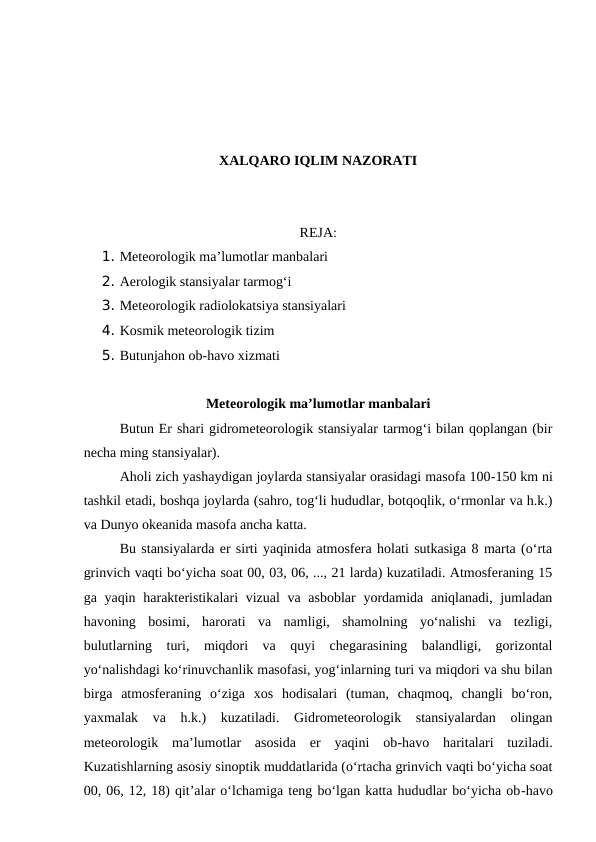 XALQARO IQLIM NAZORATI
REJA:
1. Meteorologik ma’lumotlar manbalari
2. Aerologik stansiyalar tarmog‘i
3. Meteorologik radiolokatsiya stansiyalari
4. Kosmik meteorologik tizim
5. Butunjahon ob-havo xizmati
Meteorologik ma’lumotlar manbalari
Butun Er shari gidrometeorologik stansiyalar tarmog‘i bilan qoplangan (bir
necha ming stansiyalar).
Aholi zich yashaydigan joylarda stansiyalar orasidagi masofa 100-150 km ni
tashkil etadi, boshqa joylarda (sahro, tog‘li hududlar, botqoqlik, o‘rmonlar va h.k.)
va Dunyo okeanida masofa ancha katta.
Bu stansiyalarda er sirti yaqinida atmosfera holati sutkasiga 8 marta (o‘rta
grinvich vaqti bo‘yicha soat 00, 03, 06, ..., 21 larda) kuzatiladi. Atmosferaning 15
ga yaqin harakteristikalari vizual  va asboblar  yordamida aniqlanadi, jumladan
havoning  bosimi,  harorati  va  namligi,  shamolning  yo‘nalishi  va  tezligi,
bulutlarning  turi,  miqdori  va  quyi  chegarasining  balandligi,  gorizontal
yo‘nalishdagi ko‘rinuvchanlik masofasi, yog‘inlarning turi va miqdori va shu bilan
birga  atmosferaning  o‘ziga  xos  hodisalari  (tuman,  chaqmoq,  changli  bo‘ron,
yaxmalak  va  h.k.)  kuzatiladi.  Gidrometeorologik  stansiyalardan  olingan
meteorologik  ma’lumotlar  asosida  er  yaqini  ob-havo  haritalari  tuziladi.
Kuzatishlarning asosiy sinoptik muddatlarida (o‘rtacha grinvich vaqti bo‘yicha soat
00, 06, 12, 18) qit’alar o‘lchamiga teng bo‘lgan katta hududlar bo‘yicha ob-havo
