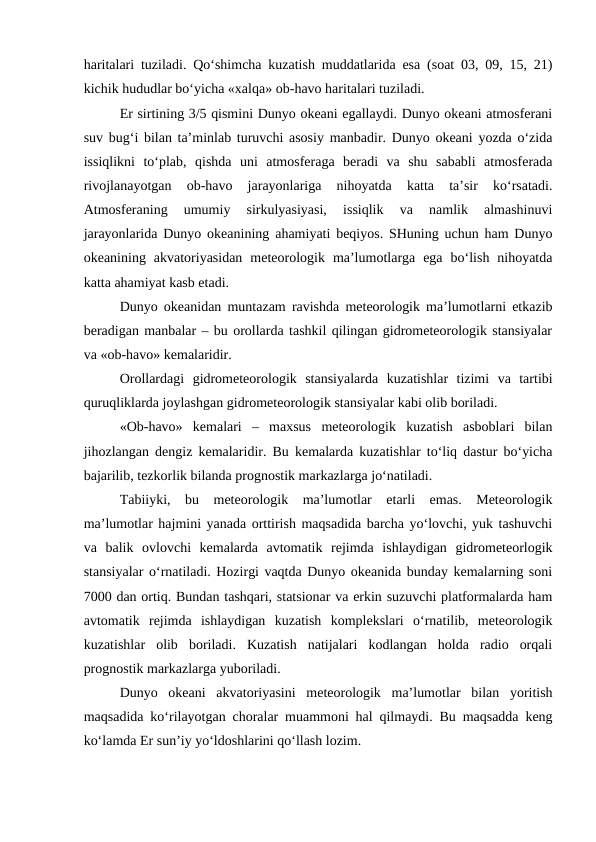 haritalari tuziladi. Qo‘shimcha kuzatish muddatlarida esa (soat 03, 09, 15, 21)
kichik hududlar bo‘yicha «xalqa» ob-havo haritalari tuziladi.
Er sirtining 3/5 qismini Dunyo okeani egallaydi. Dunyo okeani atmosferani
suv bug‘i bilan ta’minlab turuvchi asosiy manbadir. Dunyo okeani yozda o‘zida
issiqlikni  to‘plab,  qishda  uni  atmosferaga  beradi  va  shu  sababli  atmosferada
rivojlanayotgan  ob-havo  jarayonlariga  nihoyatda  katta  ta’sir  ko‘rsatadi.
Atmosferaning  umumiy  sirkulyasiyasi,  issiqlik  va  namlik  almashinuvi
jarayonlarida Dunyo okeanining ahamiyati beqiyos. SHuning uchun ham Dunyo
okeanining  akvatoriyasidan  meteorologik  ma’lumotlarga  ega  bo‘lish  nihoyatda
katta ahamiyat kasb etadi. 
Dunyo okeanidan muntazam ravishda meteorologik ma’lumotlarni etkazib
beradigan manbalar – bu orollarda tashkil qilingan gidrometeorologik stansiyalar
va «ob-havo» kemalaridir. 
Orollardagi  gidrometeorologik  stansiyalarda  kuzatishlar  tizimi  va  tartibi
quruqliklarda joylashgan gidrometeorologik stansiyalar kabi olib boriladi.
«Ob-havo»  kemalari  –  maxsus  meteorologik  kuzatish  asboblari  bilan
jihozlangan dengiz kemalaridir. Bu kemalarda kuzatishlar to‘liq dastur bo‘yicha
bajarilib, tezkorlik bilanda prognostik markazlarga jo‘natiladi.
Tabiiyki,  bu  meteorologik  ma’lumotlar  etarli  emas.  Meteorologik
ma’lumotlar hajmini yanada orttirish maqsadida barcha yo‘lovchi, yuk tashuvchi
va  balik  ovlovchi  kemalarda  avtomatik  rejimda  ishlaydigan  gidrometeorlogik
stansiyalar o‘rnatiladi. Hozirgi vaqtda Dunyo okeanida bunday kemalarning soni
7000 dan ortiq. Bundan tashqari, statsionar va erkin suzuvchi platformalarda ham
avtomatik  rejimda  ishlaydigan  kuzatish  komplekslari  o‘rnatilib,  meteorologik
kuzatishlar  olib  boriladi.  Kuzatish  natijalari  kodlangan  holda  radio  orqali
prognostik markazlarga yuboriladi.
Dunyo  okeani  akvatoriyasini  meteorologik  ma’lumotlar  bilan  yoritish
maqsadida ko‘rilayotgan choralar muammoni hal qilmaydi. Bu maqsadda keng
ko‘lamda Er sun’iy yo‘ldoshlarini qo‘llash lozim.
