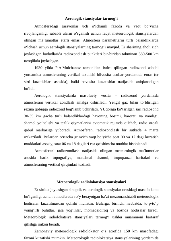 Aerologik stansiyalar tarmog‘i
Atmosferadagi  jarayonlar  uch  o‘lchamli  fazoda  va  vaqt  bo‘yicha
rivojlanganligi sababli ularni o‘rganish uchun faqat meteorologik stansiyalardan
olingan  ma’lumotlar  etarli  emas.  Atmosfera  parametrlarni  turli  balandliklarda
o‘lchash uchun aerologik stansiyalarning tarmog‘i mavjud. Er sharining aholi zich
joylashgan hududlarida radiozondlash punktlari bir-biridan tahminan 350-500 km
uzoqlikda joylashgan.
1930  yilda  P.A.Molchanov  tomonidan  ixtiro  qilingan  radiozond  asbobi
yordamida atmosferaning vertikal tuzulishi bilvosita usullar yordamida emas (er
sirti  kuzatishlari  asosida),  balki  bevosita  kuzatishlar  natijasida  aniqlanadigan
bo‘ldi.
Aerologik  stansiyalarda  masofaviy  vosita  –  radiozond  yordamida
atmosferani  vertikal  zondlash  amalga  oshiriladi.  Yengil  gaz  bilan  to‘ldirilgan
rezina qobiqqa radiozond bog‘lanib uchiriladi. YUqoriga ko‘tarilgan sari radiozond
30-35  km  gacha  turli  balandliklardagi  havoning  bosimi,  harorati  va  namligi,
shamol yo‘nalishi va tezlik qiymatlarini avtomatik rejimda o‘lchab, radio orqali
qabul  markaziga  yuboradi.  Atmosferani  radiozondlash  bir  sutkada  4  marta
o‘tkaziladi. Bulardan o‘rtacha grinvich vaqt bo‘yicha soat 00 va 12 dagi kuzatish
muddatlari asosiy, soat 06 va 18 dagilari esa qo‘shimcha muddat hisoblanadi.
Atmosferani  radiozondlash  natijasida  olingan  meteorologik  ma’lumotlar
asosida  barik  topografiya,  maksimal  shamol,  tropopauza  haritalari  va
atmosferaning vertikal qirqimlari tuziladi.
Meteorologik radiolokatsiya stansiyalari
Er sirtida joylashgan sinoptik va aerologik stansiyalar orasidagi masofa katta
bo‘lganligi uchun atmosferada ro‘y berayotgan ba’zi mezomasshtabli meteorologik
hodisalar  kuzatilmasdan qolishi  mumkin. Bularga, birinchi  navbatda, to‘p-to‘p
yomg‘irli  bulutlar,  jala  yog‘inlar,  momaqaldiroq  va  boshqa  hodisalar  kiradi.
Meteorologik  radiolokatsiya  stansiyalari  tarmog‘i  ushbu  muammoni  bartaraf
qilishga imkon beradi.
Zamonaviy  meteorologik  radiolokator  o‘z  atrofida  150  km  masofadagi
fazoni kuzatishi mumkin. Meteorologik radiolokatsiya stansiyalarining yordamida

