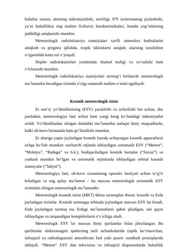 bulutlar zonasi, ularning mikrotuzulishi, suvliligi, 0°S izotermaning joylashishi,
ya’ni  bulutlilikni  eng  muhim  fizikaviy  harakteristikalari,  hamda  yog‘inlarning
jaddalligi aniqlanishi mumkin.
Meteorologik  radiolokatsiya  stansiyalari  xavfli  atmosfera  hodisalarini
aniqlash  va  prognoz  qilishda,  tropik  siklonlarni  aniqlab,  ularning  tuzulishini
o‘rganishda katta rol o‘ynaydi.
Dopler  radiolokatorlari  yordamida  shamol  tezligi  va  yo‘nalishi  ham
o‘lchanishi mumkin.
Meteorologik radiolokatsiya stansiyalari tarmog‘i birlamchi meteorologik
ma’lumotlar beradigan tizimda o‘ziga munosib muhim o‘rnini egallaydi.
Kosmik meteorologik tizim
Er sun’iy yo‘ldoshlarining (ESY) yaratilishi va uchirilishi fan uchun, shu
jumladan, meteorologiya fani uchun ham yangi keng ko‘lamdagi imkoniyatlar
ochdi. Yo‘ldoshlardan olingan dastlabki ma’lumotlar nafaqat ilmiy maqsadlarda,
balki ob-havo hizmatida ham qo‘llanilishi mumkin. 
Er shariga yaqin joylashgan kosmik fazoda uchayotgan kosmik apparatlarni
uchga bo‘lish mumkin: navbatchi rejimda ishlaydigan avtomatik ESY (“Meteor”,
“Molniya”,  “Raduga”  va h.k.),  boshqariladigan  kosmik  kemalar  (“Soyuz”)  va
yashash  mumkin  bo‘lgan  va  avtomatik  rejimlarda  ishlaydigan  orbital  kosmik
stansiyalar (“Salyut”). 
Meteorologiya fani, ob-havo xizmatining operativ faoliyati uchun to‘g‘ri
keladigan va eng qulay ma’lumot – bu maxsus  meteorologik avtomatik ESY
tizimidan olingan meteorologik ma’lumotdir.
Meteorologik kosmik tizim (MKT) ikkita tarmoqdan iborat: kosmik va Erda
joylashgan tizimlar. Kosmik tarmoqqa orbitada joylashgan maxsus ESY lar kiradi,
Erda  joylashgan  tarmoq  esa  Erdagi  ma’lumotlarni  qabul  qiladigan,  uni  qayta
ishlaydigan va tarqatadigan komplekslarni o‘z ichiga oladi. 
Meteorologik  ESY  lar  maxsus  ilmiy  qurilamlar  bilan  jihozlangan.  Bu
qurilmalar  elektromagnit  spektrning  turli  uchastkalarida  (optik  ko‘rinuvchan,
infraqizil va radiodiapazon) atmosferani faol yoki passiv zondlash prinsiplarida
ishlaydi.  “Meteor”  ESY  dan  televizion  va  infraqizil  diapazonlarda  bulutlilik
