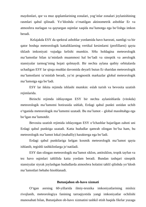 maydonlari, qor va muz qoplamlarining zonalari, yog‘inlar zonalari joylanishining
rasmlari  qabul  qilinadi.  Yo‘ldoshda  o‘rnatilgan  aktinometrik  asboblar  Er  va
atmosfera nurlagan va qaytargan oqimlar xaqida ma’lumotga ega bo‘lishga imkon
beradi.
 Kelajakda ESY da spektral asboblar yordamida havo harorati, namligi va bir
qator boshqa meteorologik kattaliklarning vertikal kesimlarni (profillarni) qayta
tiklash  imkoniyati  vujudga  kelishi  mumkin.  SHu  holdagina  meteorologik
ma’lumotlar  bilan ta’minlash  muammosi  hal  bo‘ladi  va sinoptik va  aerologik
stansiyalar  tarmog‘ining hojati qolmaydi. Bir nechta aylana qutbiy orbitalarda
uchadigan ESY lar qisqa muddat davomida deyarli butun Er sharidan meteorologik
ma’lumotlarni ta’minlab beradi, ya’ni prognostik markazlar global meteorologik
ma’lumotga ega bo‘ladi.
ESY lar ikkita rejimda ishlashi mumkin: eslab turish va bevosita uzatish
rejimlarida.
Birinchi  rejimda  ishlayotgan  ESY  bir  nechta  aylanishlarda  (vitokda)
meteorologik ma’lumotni hotirasida ushlab, Erdagi qabul punkti ustidan uchib
o‘tganida meteorologik ma’lumotni uzatadi. Bu ma’lumot – global masshtabga ega
bo‘lgan ma’lumotdir.
Bevosita uzatish rejimida ishlayotgan ESY o‘lchashlar bajarilgan zahoti uni
Erdagi qabul punktiga uzatadi. Katta hududlar qamrab olingan bo‘lsa ham, bu
meteorologik ma’lumot lokal (mahalliy) harakterga ega bo‘ladi.
Erdagi  qabul  punktlariga  kelgan  kosmik  meteorologik  ma’lumot  qayta
ishlanib, tegishli tashkilotlarga jo‘natiladi.
ESY dan olingan meteorologik ma’lumot siklon, antitsiklon, tropik tayfun va
tez  havo  oqimlari  tahlilida  katta  yordam  beradi.  Bundan  tashqari  sinoptik
stansiyalar siyrak joylashgan hududlarda atmosfera holatini tahlil qilishda yo‘ldosh
ma’lumotlari bebaho hisoblanadi.
Butunjahon ob-havo xizmati
O‘tgan  asrning  60-yillarida  ilmiy-texnika  imkoniyatlarining  mislsiz
rivojlanib,  meteorologiya  fanining  tarraqiyotida  yangi  imkoniyatlar  ochilishi
munosabati bilan, Butunjahon ob-havo xizmatini tashkil etish haqida fikrlar yuzaga
