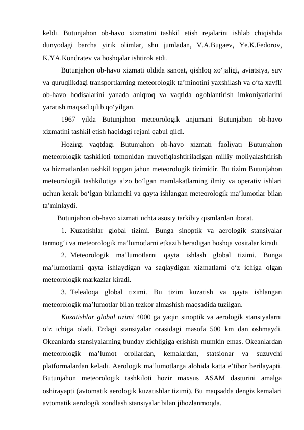 keldi.  Butunjahon  ob-havo  xizmatini  tashkil  etish  rejalarini  ishlab  chiqishda
dunyodagi  barcha  yirik  olimlar,  shu  jumladan,  V.A.Bugaev,  Ye.K.Fedorov,
K.YA.Kondratev va boshqalar ishtirok etdi.
Butunjahon ob-havo xizmati oldida sanoat, qishloq xo‘jaligi, aviatsiya, suv
va quruqlikdagi transportlarning meteorologik ta’minotini yaxshilash va o‘ta xavfli
ob-havo  hodisalarini  yanada  aniqroq  va  vaqtida  ogohlantirish  imkoniyatlarini
yaratish maqsad qilib qo‘yilgan.
1967  yilda  Butunjahon  meteorologik  anjumani  Butunjahon  ob-havo
xizmatini tashkil etish haqidagi rejani qabul qildi.
Hozirgi  vaqtdagi  Butunjahon  ob-havo  xizmati  faoliyati  Butunjahon
meteorologik tashkiloti tomonidan muvofiqlashtiriladigan milliy moliyalashtirish
va hizmatlardan tashkil topgan jahon meteorologik tizimidir. Bu tizim Butunjahon
meteorologik tashkilotiga a’zo bo‘lgan mamlakatlarning ilmiy va operativ ishlari
uchun kerak bo‘lgan birlamchi va qayta ishlangan meteorologik ma’lumotlar bilan
ta’minlaydi.
Butunjahon ob-havo xizmati uchta asosiy tarkibiy qismlardan iborat.
1. Kuzatishlar  global  tizimi.  Bunga  sinoptik  va  aerologik  stansiyalar
tarmog‘i va meteorologik ma’lumotlarni etkazib beradigan boshqa vositalar kiradi.
2. Meteorologik  ma’lumotlarni  qayta  ishlash  global  tizimi.  Bunga
ma’lumotlarni  qayta  ishlaydigan  va  saqlaydigan  xizmatlarni  o‘z  ichiga  olgan
meteorologik markazlar kiradi.
3. Telealoqa  global  tizimi.  Bu  tizim  kuzatish  va  qayta  ishlangan
meteorologik ma’lumotlar bilan tezkor almashish maqsadida tuzilgan.
Kuzatishlar global tizimi 4000 ga yaqin sinoptik va aerologik stansiyalarni
o‘z  ichiga  oladi.  Erdagi  stansiyalar  orasidagi  masofa  500  km  dan  oshmaydi.
Okeanlarda stansiyalarning bunday zichligiga erishish mumkin emas. Okeanlardan
meteorologik  ma’lumot  orollardan,  kemalardan,  statsionar  va  suzuvchi
platformalardan keladi. Aerologik ma’lumotlarga alohida katta e’tibor berilayapti.
Butunjahon  meteorologik  tashkiloti  hozir  maxsus  ASAM  dasturini  amalga
oshirayapti (avtomatik aerologik kuzatishlar tizimi). Bu maqsadda dengiz kemalari
avtomatik aerologik zondlash stansiyalar bilan jihozlanmoqda.
