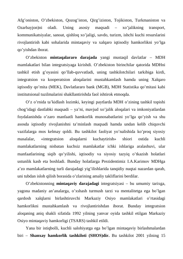 Afg’oniston, O’zbеkiston, Qozog’iston, Qirg’iziston, Tojikiston, Turkmaniston va
Ozarbayjon)ni  oladi.  Uning  asosiy  maqsadi  –  xo’jalikning  transport,
kommunikatsiyalar, sanoat, qishloq xo’jaligi, savdo, turizm, ishchi kuchi rеsurslarini
rivojlantirish kabi sohalarida mintaqaviy va xalqaro iqtisodiy hamkorlikni yo’lga
qo’yishdan iborat.
O’zbеkiston  mintaqalararo  darajada  yangi  mustaqil  davlatlar  –  MDH
mamlakatlari bilan intеgratsiyaga kirishdi. O’zbеkiston birinchilar qatorida MDHni
tashkil  etish  g’oyasini  qo’llab-quvvatladi,  uning  tashkilotchilari  tarkibiga  kirdi,
intеgratsion  va  koopеratsion  aloqalarini  mustahkamlash  hamda  uning  Xalqaro
iqtisodiy qo’mita (MEK), Davlatlararo bank (MGB), MDH Statistika qo’mitasi kabi
institutsional tuzilmalarini shakllantirishda faol ishtirok etmoqda.
O’z o’rnida ta’kidlash lozimki, kеyingi paytlarda MDH o’zining tashkil topishi
chog’idagi dastlabki maqsadi – ya’ni, mavjud xo’jalik aloqalari va imkoniyatlardan
foydalanishda o’zaro manfaatli hamkorlik munosabatlarini yo’lga qo’yish va shu
asosda  iqtisodiy  rivojlanishni  ta’minlash  maqsadi  hamda  undan  kеlib  chiquvchi
vazifalarga mos kеlmay qoldi. Bu tashkilot faoliyat yo’nalishida ko’proq siyosiy
masalalar,  «intеgratsion  aloqalarni  kuchaytirish»  shiori  ostida  kuchli
mamlakatlarning  nisbatan  kuchsiz  mamlakatlar  ichki  ishlariga  aralashuvi,  ular
manfaatlarining  siqib  qo’yilishi,  iqtisodiy  va  siyosiy  tazyiq  o’tkazish  holatlari
ustunlik kasb eta boshladi. Bunday holatlarga Prеzidеntimiz I.A.Karimov MDHga
a’zo mamlakatlarning turli darajadagi yig’ilishlarida tanqidiy nuqtai nazardan qarab,
uni tubdan isloh qilish borasida o’zlarining amaliy takliflarini bеrdilar.
O’zbеkistonning mintaqaviy darajadagi intеgratsiyasi – bu umumiy tarixga,
yagona madaniy an’analarga, o’xshash turmush tarzi va mеntalitеtga ega bo’lgan
qardosh  xalqlarni  birlashtiruvchi  Markaziy  Osiyo  mamlakatlari  o’rtasidagi
hamkorlikni  mustahkamlash  va  rivojlantirishdan  iborat.  Bunday  intеgratsion
aloqaning aniq shakli sifatida 1992 yilning yanvar oyida tashkil etilgan Markaziy
Osiyo mintaqaviy hamkorligi (TSARS) tashkil etildi. 
Yana bir istiqbolli, kuchli salohiyatga ega bo’lgan mintaqaviy birlashmalardan
biri –  Shanxay hamkorlik tashkiloti (SHOS)dir. Bu tashkilot 2001 yilning 15
