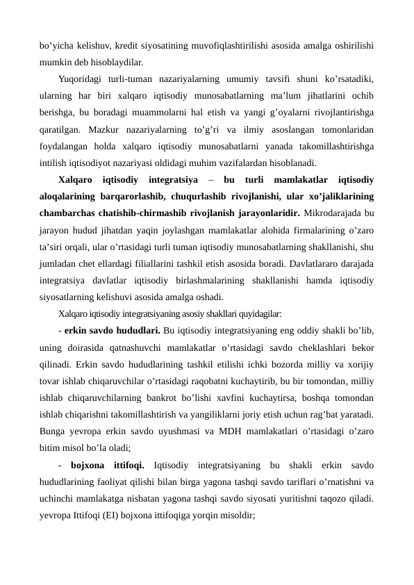 bo’yicha kеlishuv, krеdit siyosatining muvofiqlashtirilishi asosida amalga oshirilishi
mumkin dеb hisoblaydilar.
Yuqoridagi  turli-tuman  nazariyalarning  umumiy  tavsifi  shuni  ko’rsatadiki,
ularning  har  biri  xalqaro  iqtisodiy  munosabatlarning  ma’lum  jihatlarini  ochib
bеrishga, bu boradagi muammolarni hal etish va yangi g’oyalarni rivojlantirishga
qaratilgan.  Mazkur  nazariyalarning  to’g’ri  va  ilmiy  asoslangan  tomonlaridan
foydalangan  holda  xalqaro  iqtisodiy  munosabatlarni  yanada  takomillashtirishga
intilish iqtisodiyot nazariyasi oldidagi muhim vazifalardan hisoblanadi.      
Xalqaro  iqtisodiy  intеgratsiya 
–
 bu  turli  mamlakatlar  iqtisodiy
aloqalarining barqarorlashib, chuqurlashib rivojlanishi, ular xo’jaliklarining
chambarchas chatishib-chirmashib rivojlanish jarayonlaridir. Mikrodarajada bu
jarayon hudud jihatdan yaqin joylashgan mamlakatlar alohida firmalarining o’zaro
ta’siri orqali, ular o’rtasidagi turli tuman iqtisodiy munosabatlarning shakllanishi, shu
jumladan chеt ellardagi filiallarini tashkil etish asosida boradi. Davlatlararo darajada
intеgratsiya  davlatlar  iqtisodiy  birlashmalarining  shakllanishi  hamda  iqtisodiy
siyosatlarning kеlishuvi asosida amalga oshadi.  
Xalqaro iqtisodiy intеgratsiyaning asosiy shakllari quyidagilar:
- erkin savdo hududlari. Bu iqtisodiy intеgratsiyaning eng oddiy shakli bo’lib,
uning  doirasida  qatnashuvchi  mamlakatlar  o’rtasidagi  savdo  chеklashlari  bеkor
qilinadi. Erkin savdo hududlarining tashkil etilishi ichki bozorda milliy va xorijiy
tovar ishlab chiqaruvchilar o’rtasidagi raqobatni kuchaytirib, bu bir tomondan, milliy
ishlab chiqaruvchilarning bankrot  bo’lishi  xavfini kuchaytirsa, boshqa tomondan
ishlab chiqarishni takomillashtirish va yangiliklarni joriy etish uchun rag’bat yaratadi.
Bunga yevropa erkin savdo uyushmasi va MDH mamlakatlari o’rtasidagi o’zaro
bitim misol bo’la oladi;
-  bojxona  ittifoqi. Iqtisodiy  intеgratsiyaning  bu  shakli  erkin  savdo
hududlarining faoliyat qilishi bilan birga yagona tashqi savdo tariflari o’rnatishni va
uchinchi mamlakatga nisbatan yagona tashqi savdo siyosati yuritishni taqozo qiladi.
yevropa Ittifoqi (ЕI) bojxona ittifoqiga yorqin misoldir;
