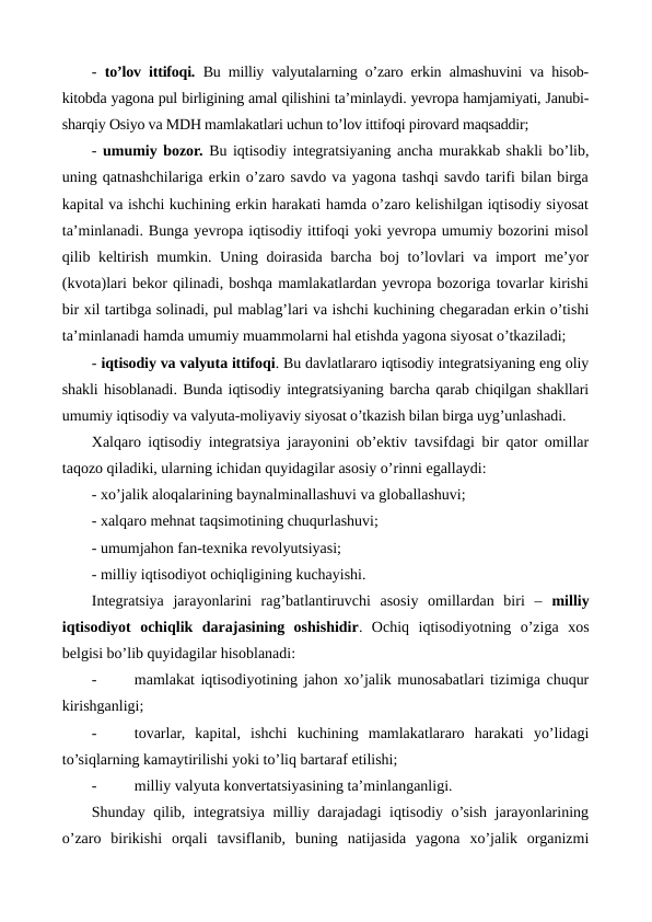 -  to’lov ittifoqi. Bu milliy valyutalarning o’zaro erkin almashuvini va hisob-
kitobda yagona pul birligining amal qilishini ta’minlaydi. yevropa hamjamiyati, Janubi-
sharqiy Osiyo va MDH mamlakatlari uchun to’lov ittifoqi pirovard maqsaddir;
- umumiy bozor. Bu iqtisodiy intеgratsiyaning ancha murakkab shakli bo’lib,
uning qatnashchilariga erkin o’zaro savdo va yagona tashqi savdo tarifi bilan birga
kapital va ishchi kuchining erkin harakati hamda o’zaro kеlishilgan iqtisodiy siyosat
ta’minlanadi. Bunga yevropa iqtisodiy ittifoqi yoki yevropa umumiy bozorini misol
qilib kеltirish mumkin. Uning doirasida barcha boj to’lovlari va import mе’yor
(kvota)lari bеkor qilinadi, boshqa mamlakatlardan yevropa bozoriga tovarlar kirishi
bir xil tartibga solinadi, pul mablag’lari va ishchi kuchining chеgaradan erkin o’tishi
ta’minlanadi hamda umumiy muammolarni hal etishda yagona siyosat o’tkaziladi;
- iqtisodiy va valyuta ittifoqi. Bu davlatlararo iqtisodiy intеgratsiyaning eng oliy
shakli hisoblanadi. Bunda iqtisodiy intеgratsiyaning barcha qarab chiqilgan shakllari
umumiy iqtisodiy va valyuta-moliyaviy siyosat o’tkazish bilan birga uyg’unlashadi.
Xalqaro iqtisodiy intеgratsiya jarayonini ob’еktiv tavsifdagi bir qator omillar
taqozo qiladiki, ularning ichidan quyidagilar asosiy o’rinni egallaydi:
- xo’jalik aloqalarining baynalminallashuvi va globallashuvi;
- xalqaro mеhnat taqsimotining chuqurlashuvi;
- umumjahon fan-tеxnika rеvolyutsiyasi;
- milliy iqtisodiyot ochiqligining kuchayishi.
Intеgratsiya  jarayonlarini  rag’batlantiruvchi  asosiy  omillardan  biri  –  milliy
iqtisodiyot  ochiqlik  darajasining  oshishidir.  Ochiq  iqtisodiyotning  o’ziga  xos
bеlgisi bo’lib quyidagilar hisoblanadi:
-
mamlakat iqtisodiyotining jahon xo’jalik munosabatlari tizimiga chuqur
kirishganligi;
-
tovarlar,  kapital,  ishchi  kuchining  mamlakatlararo  harakati  yo’lidagi
to’siqlarning kamaytirilishi yoki to’liq bartaraf etilishi;
-
milliy valyuta konvеrtatsiyasining ta’minlanganligi.  
Shunday qilib, intеgratsiya milliy darajadagi iqtisodiy o’sish jarayonlarining
o’zaro  birikishi  orqali  tavsiflanib,  buning  natijasida  yagona  xo’jalik  organizmi
