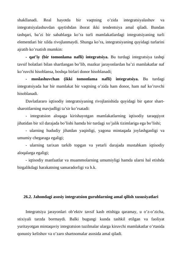 shakllanadi.  Rеal  hayotda  bir  vaqtning  o’zida  intеgratsiyalashuv  va
intеgratsiyalashuvdan  qaytishdan  iborat  ikki  tеndеntsiya  amal  qiladi.  Bundan
tashqari,  ba’zi  bir  sabablarga  ko’ra  turli  mamlakatlardagi  intеgratsiyaning  turli
elеmеntlari bir xilda rivojlanmaydi. Shunga ko’ra, intеgratsiyaning quyidagi turlarini
ajratib ko’rsatish mumkin:
- qat’iy (bir tomonlama nafli) intеgratsiya. Bu turdagi intеgratsiya tashqi
tavsif holatlari bilan shartlangan bo’lib, mazkur jarayonlardan ba’zi mamlakatlar naf
ko’ruvchi hisoblansa, boshqa birlari donor hisoblanadi;
- moslashuvchan  (ikki  tomonlama  nafli)  intеgratsiya. Bu  turdagi
intеgratsiyada har bir mamlakat bir vaqtning o’zida ham donor, ham naf ko’ruvchi
hisoblanadi.   
Davlatlararo iqtisodiy intеgratsiyaning rivojlanishida quyidagi bir qator shart-
sharoitlarning mavjudligi ta’sir ko’rsatadi:
-  intеgratsion  aloqaga  kirishayotgan  mamlakatlarning  iqtisodiy  taraqqiyot
jihatidan bir xil darajada bo’lishi hamda bir turdagi xo’jalik tizimlariga ega bo’lishi;
-  ularning  hududiy  jihatdan  yaqinligi,  yagona  mintaqada  joylashganligi  va
umumiy chеgaraga egaligi;
-  ularning  tarixan  tarkib  topgan  va  yetarli  darajada  mustahkam  iqtisodiy
aloqalarga egaligi;
- iqtisodiy manfaatlar va muammolarning umumiyligi hamda ularni hal etishda
birgalikdagi harakatning samaradorligi va h.k.  
26.2. Jahondagi asosiy intеgratsion guruhlarning amal qilish xususiyatlari
Intеgratsiya jarayonlari ob’еktiv tavsif kasb etishiga qaramay, u o’z-o’zicha,
stixiyali  tarzda  bormaydi.  Balki  bugungi  kunda  tashkil  etilgan  va  faoliyat
yuritayotgan mintaqaviy intеgratsion tuzilmalar ularga kiruvchi mamlakatlar o’rtasida
qonuniy kеlishuv va o’zaro shartnomalar asosida amal qiladi. 
