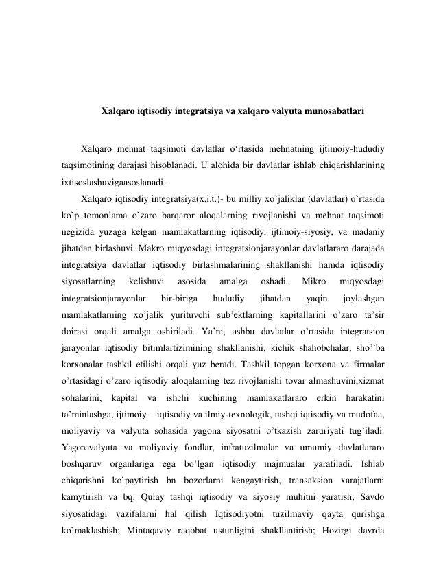  
 
 
 
Xalqaro iqtisodiy integratsiya va xalqaro valyuta munosabatlari 
 
Xalqaro mehnat taqsimoti davlatlar o‘rtasida mehnatning ijtimoiy-hududiy 
taqsimotining darajasi hisoblanadi. U alohida bir davlatlar ishlab chiqarishlarining 
ixtisoslashuvigaasoslanadi. 
Xalqaro iqtisodiy integratsiya(x.i.t.)- bu milliy xo`jaliklar (davlatlar) o`rtasida 
ko`p tomonlama o`zaro barqaror aloqalarning rivojlanishi va mehnat taqsimoti 
negizida yuzaga kelgan mamlakatlarning iqtisodiy, ijtimoiy-siyosiy, va madaniy 
jihatdan birlashuvi. Makro miqyosdagi integratsionjarayonlar davlatlararo darajada 
integratsiya davlatlar iqtisodiy birlashmalarining shakllanishi hamda iqtisodiy 
siyosatlarning 
kelishuvi 
asosida 
amalga 
oshadi. 
Mikro 
miqyosdagi 
integratsionjarayonlar 
bir-biriga 
hududiy 
jihatdan 
yaqin 
joylashgan 
mamlakatlarning xo’jalik yurituvchi sub’ektlarning kapitallarini o’zaro ta’sir 
doirasi orqali amalga oshiriladi. Ya’ni, ushbu davlatlar o’rtasida integratsion 
jarayonlar iqtisodiy bitimlartizimining shakllanishi, kichik shahobchalar, sho’’ba 
korxonalar tashkil etilishi orqali yuz beradi. Tashkil topgan korxona va firmalar 
o’rtasidagi o’zaro iqtisodiy aloqalarning tez rivojlanishi tovar almashuvini,xizmat 
sohalarini, kapital va ishchi kuchining mamlakatlararo erkin harakatini 
ta’minlashga, ijtimoiy – iqtisodiy va ilmiy-texnologik, tashqi iqtisodiy va mudofaa, 
moliyaviy va valyuta sohasida yagona siyosatni o’tkazish zaruriyati tug’iladi. 
Yagonavalyuta va moliyaviy fondlar, infratuzilmalar va umumiy davlatlararo 
boshqaruv organlariga ega bo’lgan iqtisodiy majmualar yaratiladi. Ishlab 
chiqarishni ko`paytirish bn bozorlarni kengaytirish, transaksion xarajatlarni 
kamytirish va bq. Qulay tashqi iqtisodiy va siyosiy muhitni yaratish; Savdo 
siyosatidagi vazifalarni hal qilish Iqtisodiyotni tuzilmaviy qayta qurishga 
ko`maklashish; Mintaqaviy raqobat ustunligini shakllantirish; Hozirgi davrda 
