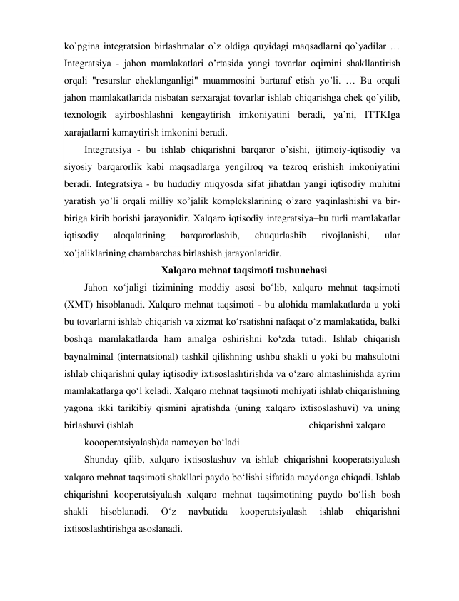 ko`pgina integratsion birlashmalar o`z oldiga quyidagi maqsadlarni qo`yadilar … 
Integratsiya - jahon mamlakatlari o’rtasida yangi tovarlar oqimini shakllantirish 
orqali "resurslar cheklanganligi" muammosini bartaraf etish yo’li. … Bu orqali 
jahon mamlakatlarida nisbatan serxarajat tovarlar ishlab chiqarishga chek qo’yilib, 
texnologik ayirboshlashni kengaytirish imkoniyatini beradi, ya’ni, ITTKIga 
xarajatlarni kamaytirish imkonini beradi. 
Integratsiya - bu ishlab chiqarishni barqaror o’sishi, ijtimoiy-iqtisodiy va 
siyosiy barqarorlik kabi maqsadlarga yengilroq va tezroq erishish imkoniyatini 
beradi. Integratsiya - bu hududiy miqyosda sifat jihatdan yangi iqtisodiy muhitni 
yaratish yo’li orqali milliy xo’jalik komplekslarining o’zaro yaqinlashishi va bir-
biriga kirib borishi jarayonidir. Xalqaro iqtisodiy integratsiya–bu turli mamlakatlar 
iqtisodiy 
aloqalarining 
barqarorlashib, 
chuqurlashib 
rivojlanishi, 
ular 
xo’jaliklarining chambarchas birlashish jarayonlaridir. 
Xalqaro mehnat taqsimoti tushunchasi 
Jahon xo‘jaligi tizimining moddiy asosi bo‘lib, xalqaro mehnat taqsimoti 
(XMT) hisoblanadi. Xalqaro mehnat taqsimoti - bu alohida mamlakatlarda u yoki 
bu tovarlarni ishlab chiqarish va xizmat ko‘rsatishni nafaqat o‘z mamlakatida, balki 
boshqa mamlakatlarda ham amalga oshirishni ko‘zda tutadi. Ishlab chiqarish 
baynalminal (internatsional) tashkil qilishning ushbu shakli u yoki bu mahsulotni 
ishlab chiqarishni qulay iqtisodiy ixtisoslashtirishda va o‘zaro almashinishda ayrim 
mamlakatlarga qo‘l keladi. Xalqaro mehnat taqsimoti mohiyati ishlab chiqarishning 
yagona ikki tarikibiy qismini ajratishda (uning xalqaro ixtisoslashuvi) va uning 
birlashuvi (ishlab 
chiqarishni xalqaro 
koooperatsiyalash)da namoyon bo‘ladi. 
Shunday qilib, xalqaro ixtisoslashuv va ishlab chiqarishni kooperatsiyalash 
xalqaro mehnat taqsimoti shakllari paydo bo‘lishi sifatida maydonga chiqadi. Ishlab 
chiqarishni kooperatsiyalash xalqaro mehnat taqsimotining paydo bo‘lish bosh 
shakli 
hisoblanadi. 
O‘z 
navbatida 
kooperatsiyalash 
ishlab 
chiqarishni 
ixtisoslashtirishga asoslanadi. 
