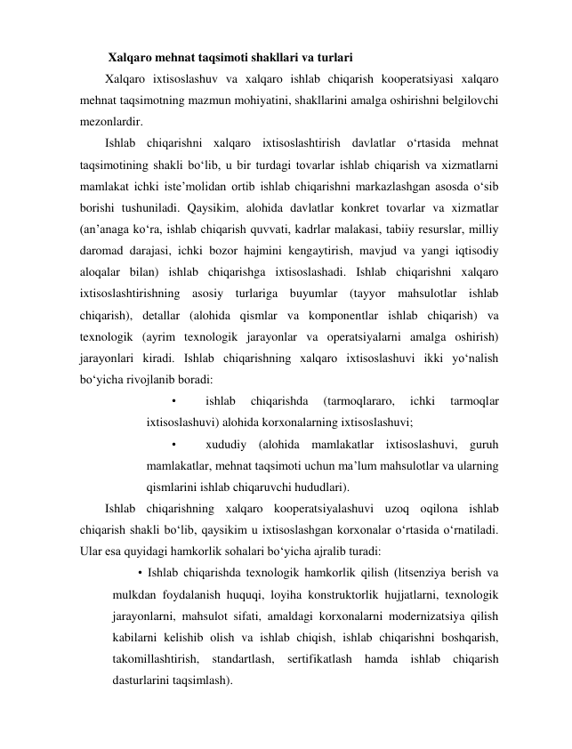  Xalqaro mehnat taqsimoti shakllari va turlari 
Xalqaro ixtisoslashuv va xalqaro ishlab chiqarish kooperatsiyasi xalqaro 
mehnat taqsimotning mazmun mohiyatini, shakllarini amalga oshirishni belgilovchi 
mezonlardir. 
Ishlab chiqarishni xalqaro ixtisoslashtirish davlatlar o‘rtasida mehnat 
taqsimotining shakli bo‘lib, u bir turdagi tovarlar ishlab chiqarish va xizmatlarni 
mamlakat ichki iste’molidan ortib ishlab chiqarishni markazlashgan asosda o‘sib 
borishi tushuniladi. Qaysikim, alohida davlatlar konkret tovarlar va xizmatlar 
(an’anaga ko‘ra, ishlab chiqarish quvvati, kadrlar malakasi, tabiiy resurslar, milliy 
daromad darajasi, ichki bozor hajmini kengaytirish, mavjud va yangi iqtisodiy 
aloqalar bilan) ishlab chiqarishga ixtisoslashadi. Ishlab chiqarishni xalqaro 
ixtisoslashtirishning asosiy turlariga buyumlar (tayyor mahsulotlar ishlab 
chiqarish), detallar (alohida qismlar va komponentlar ishlab chiqarish) va 
texnologik (ayrim texnologik jarayonlar va operatsiyalarni amalga oshirish) 
jarayonlari kiradi. Ishlab chiqarishning xalqaro ixtisoslashuvi ikki yo‘nalish 
bo‘yicha rivojlanib boradi: 
• 
ishlab 
chiqarishda 
(tarmoqlararo, 
ichki 
tarmoqlar 
ixtisoslashuvi) alohida korxonalarning ixtisoslashuvi; 
• 
xududiy (alohida mamlakatlar ixtisoslashuvi, guruh 
mamlakatlar, mehnat taqsimoti uchun ma’lum mahsulotlar va ularning 
qismlarini ishlab chiqaruvchi hududlari). 
Ishlab chiqarishning xalqaro kooperatsiyalashuvi uzoq oqilona ishlab 
chiqarish shakli bo‘lib, qaysikim u ixtisoslashgan korxonalar o‘rtasida o‘rnatiladi. 
Ular esa quyidagi hamkorlik sohalari bo‘yicha ajralib turadi: 
• Ishlab chiqarishda texnologik hamkorlik qilish (litsenziya berish va 
mulkdan foydalanish huquqi, loyiha konstruktorlik hujjatlarni, texnologik 
jarayonlarni, mahsulot sifati, amaldagi korxonalarni modernizatsiya qilish 
kabilarni kelishib olish va ishlab chiqish, ishlab chiqarishni boshqarish, 
takomillashtirish, standartlash, sertifikatlash hamda ishlab chiqarish 
dasturlarini taqsimlash). 
