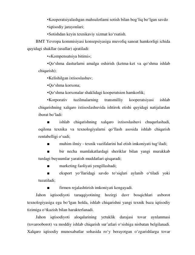 • Kooperatsiyalashgan mahsulotlami sotish bilan bog‘liq bo‘lgan savdo 
• iqtisodiy jarayonlari; 
• Sotishdan keyin texnikaviy xizmat ko‘rsatish. 
BMT Yevropa kommisiyasi konsepsiyasiga muvofiq sanoat hamkorligi ichida 
quyidagi shakllar (usullar) ajratiladi: 
• «Kompensatsiya bitimi»; 
• Qo‘shma dasturlarni amalga oshirish (ketma-ket va qo‘shma ishlab 
chiqarish); 
• Kelishilgan ixtisoslashuv; 
• Qo‘shma korxona; 
• Qo‘shma korxonalar shaklidagi kooperatsion hamkorlik; 
• Korporativ 
tuzilmalarning 
transmilliy 
kooperatsiyasi 
ishlab 
chiqarishning xalqaro ixtisoslashuvida ishtirok etishi quyidagi natijalardan 
iborat bo‘ladi: 
■ 
ishlab chiqarishning xalqaro ixtisoslashuvi chuqurlashadi, 
oqilona texnika va texnologiyalarni qo‘llash asosida ishlab chiqarish 
rentabelligi o‘sadi; 
■ 
muhim ilmiy - texnik vazifalarini hal etish imkoniyati tug‘iladi; 
■ 
bir necha mamlakatlardagi sheriklar bilan yangi murakkab 
turdagi buyuumlar yaratish muddatlari qisqaradi; 
■ 
marketing faoliyati yengillashadi; 
■ 
eksport yo‘llaridagi savdo to‘siqlari aylanib o‘tiladi yoki 
tuzatiladi; 
■ 
firmen rejalashtirish imkoniyati kengayadi. 
Jahon 
iqtisodiyoti 
taraqqiyotining 
hozirgi 
davr 
bosqichlari 
axborot 
texnologiyasiga ega bo‘lgan holda, ishlab chiqarishni yangi texnik baza iqtisodiy 
tizimiga o‘tkazish bilan harakterlanadi. 
Jahon 
iqtisodiyoti 
aloqalarining 
yetuklik 
darajasi 
tovar 
aynlanmasi 
(tovarooborot) va moddiy ishlab chiqarish sur’atlari o‘sishiga nisbatan belgilanadi. 
Xalqaro iqtisodiy munosabatlar sohasida ro‘y berayotgan o‘zgarishlarga tovar 
