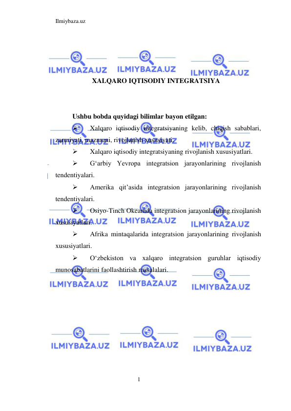 Ilmiybaza.uz 
1  
 
 
 
XALQARO IQTISODIY INTEGRATSIYA 
  
 
Ushbu bobda quyidagi bilimlar bayon etilgan:  
 
Xalqaro iqtisodiy integratsiyaning kelib, chiqish sabablari, 
zaruriyati, mazmuni, rivojlanish xususiyati.  
 
Xalqaro iqtisodiy integratsiyaning rivojlanish xususiyatlari.  
 
Gʻarbiy Yevropa integratsion jarayonlarining rivojlanish 
tendentiyalari.  
 
Amerika qit’asida integratsion jarayonlarining rivojlanish 
tendentiyalari.  
 
Osiyo-Tinch Okeanida integratsion jarayonlarining rivojlanish 
xususiyatlari.  
 
Afrika mintaqalarida integratsion jarayonlarining rivojlanish 
xususiyatlari.  
 
Oʻzbekiston va xalqaro integratsion guruhlar iqtisodiy 
munosabatlarini faollashtirish masalalari.  
 
 
 
 
 
 
 
  
