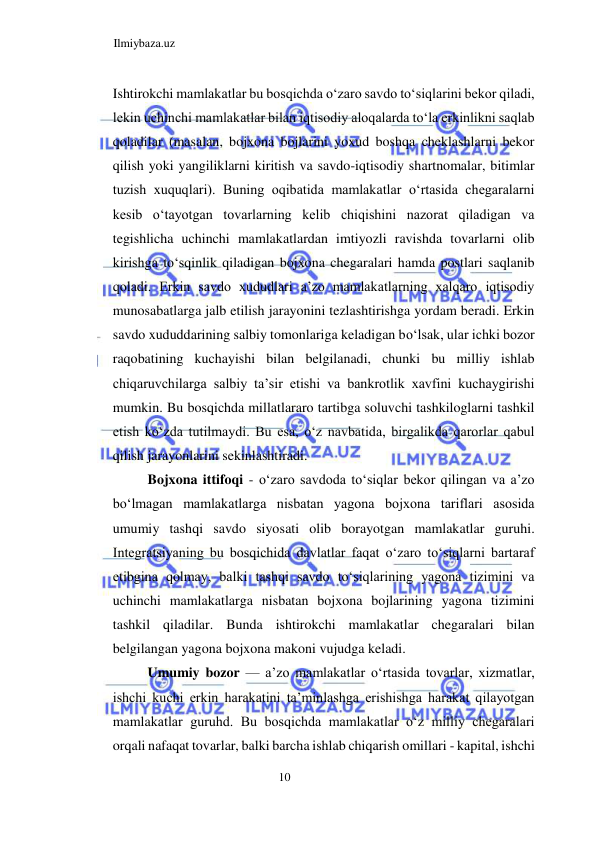 Ilmiybaza.uz 
10  
Ishtirokchi mamlakatlar bu bosqichda oʻzaro savdo toʻsiqlarini bekor qiladi, 
lekin uchinchi mamlakatlar bilan iqtisodiy aloqalarda toʻla erkinlikni saqlab 
qoladilar (masalan, bojxona bojlarini yoxud boshqa cheklashlarni bekor 
qilish yoki yangiliklarni kiritish va savdo-iqtisodiy shartnomalar, bitimlar 
tuzish xuquqlari). Buning oqibatida mamlakatlar oʻrtasida chegaralarni 
kesib oʻtayotgan tovarlarning kelib chiqishini nazorat qiladigan va 
tegishlicha uchinchi mamlakatlardan imtiyozli ravishda tovarlarni olib 
kirishga toʻsqinlik qiladigan bojxona chegaralari hamda postlari saqlanib 
qoladi. Erkin savdo xududlari a’zo mamlakatlarning xalqaro iqtisodiy 
munosabatlarga jalb etilish jarayonini tezlashtirishga yordam beradi. Erkin 
savdo xududdarining salbiy tomonlariga keladigan boʻlsak, ular ichki bozor 
raqobatining kuchayishi bilan belgilanadi, chunki bu milliy ishlab 
chiqaruvchilarga salbiy ta’sir etishi va bankrotlik xavfini kuchaygirishi 
mumkin. Bu bosqichda millatlararo tartibga soluvchi tashkiloglarni tashkil 
etish koʻzda tutilmaydi. Bu esa, oʻz navbatida, birgalikda qarorlar qabul 
qilish jarayonlarini sekinlashtiradi.  
Bojxona ittifoqi - oʻzaro savdoda toʻsiqlar bekor qilingan va a’zo 
boʻlmagan mamlakatlarga nisbatan yagona bojxona tariflari asosida 
umumiy tashqi savdo siyosati olib borayotgan mamlakatlar guruhi. 
Integratsiyaning bu bosqichida davlatlar faqat oʻzaro toʻsiqlarni bartaraf 
etibgina qolmay, balki tashqi savdo toʻsiqlarining yagona tizimini va 
uchinchi mamlakatlarga nisbatan bojxona bojlarining yagona tizimini 
tashkil qiladilar. Bunda ishtirokchi mamlakatlar chegaralari bilan 
belgilangan yagona bojxona makoni vujudga keladi.  
Umumiy bozor — a’zo mamlakatlar oʻrtasida tovarlar, xizmatlar, 
ishchi kuchi erkin harakatini ta’minlashga erishishga harakat qilayotgan 
mamlakatlar guruhd. Bu bosqichda mamlakatlar oʻz milliy chegaralari 
orqali nafaqat tovarlar, balki barcha ishlab chiqarish omillari - kapital, ishchi 
