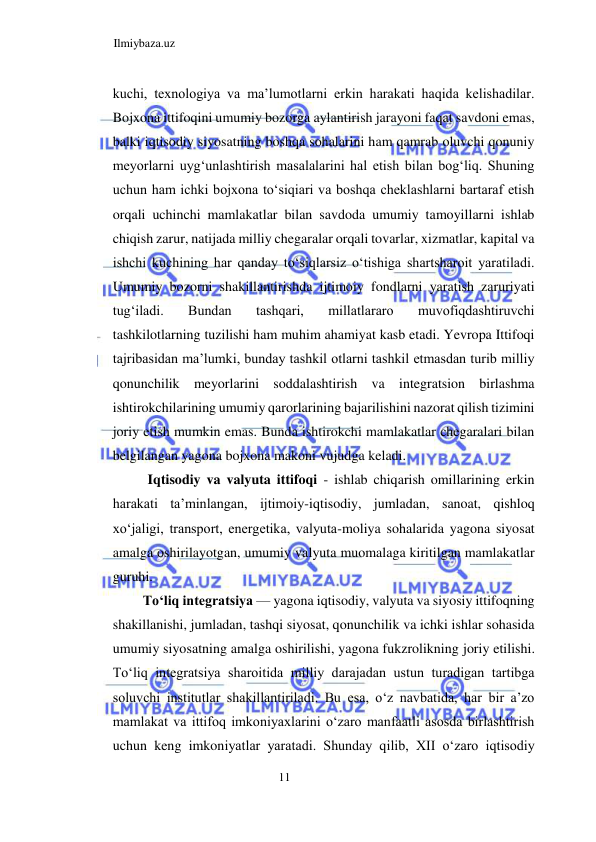 Ilmiybaza.uz 
11  
kuchi, texnologiya va ma’lumotlarni erkin harakati haqida kelishadilar. 
Bojxona ittifoqini umumiy bozorga aylantirish jarayoni faqat savdoni emas, 
balki iqtisodiy siyosatning boshqa sohalarini ham qamrab oluvchi qonuniy 
meyorlarni uygʻunlashtirish masalalarini hal etish bilan bogʻliq. Shuning 
uchun ham ichki bojxona toʻsiqiari va boshqa cheklashlarni bartaraf etish 
orqali uchinchi mamlakatlar bilan savdoda umumiy tamoyillarni ishlab 
chiqish zarur, natijada milliy chegaralar orqali tovarlar, xizmatlar, kapital va 
ishchi kuchining har qanday toʻsiqlarsiz oʻtishiga shartsharoit yaratiladi. 
Umumiy bozorni shakillantirishda ijtimoiy fondlarni yaratish zaruriyati 
tugʻiladi. 
Bundan 
tashqari, 
millatlararo 
muvofiqdashtiruvchi 
tashkilotlarning tuzilishi ham muhim ahamiyat kasb etadi. Yevropa Ittifoqi 
tajribasidan ma’lumki, bunday tashkil otlarni tashkil etmasdan turib milliy 
qonunchilik meyorlarini soddalashtirish va integratsion birlashma 
ishtirokchilarining umumiy qarorlarining bajarilishini nazorat qilish tizimini 
joriy etish mumkin emas. Bunda ishtirokchi mamlakatlar chegaralari bilan 
belgilangan yagona bojxona makoni vujudga keladi.  
Iqtisodiy va valyuta ittifoqi - ishlab chiqarish omillarining erkin 
harakati ta’minlangan, ijtimoiy-iqtisodiy, jumladan, sanoat, qishloq 
xoʻjaligi, transport, energetika, valyuta-moliya sohalarida yagona siyosat 
amalga oshirilayotgan, umumiy valyuta muomalaga kiritilgan mamlakatlar 
guruhi.  
Toʻliq integratsiya — yagona iqtisodiy, valyuta va siyosiy ittifoqning 
shakillanishi, jumladan, tashqi siyosat, qonunchilik va ichki ishlar sohasida 
umumiy siyosatning amalga oshirilishi, yagona fukzrolikning joriy etilishi. 
Toʻliq integratsiya sharoitida milliy darajadan ustun turadigan tartibga 
soluvchi institutlar shakillantiriladi. Bu esa, oʻz navbatida, har bir a’zo 
mamlakat va ittifoq imkoniyaxlarini oʻzaro manfaatli asosda birlashtirish 
uchun keng imkoniyatlar yaratadi. Shunday qilib, XII oʻzaro iqtisodiy 
