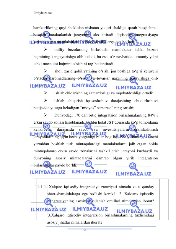 Ilmiybaza.uz 
12  
hamkorlikning quyi shaklidan nisbatan yuqori shakliga qarab bosqichma-
bosqich harakatlanish jarayonini aks ettiradi. Iqtisodiy integratsiyaga 
kirishayotgan mamlakatlar quyidagi afzalliklarga ega boʻladi:  
 
milliy bozolarning birlashishi mamlakatar ichki bozori 
hajmining kengaytirishga olib keladi, bu esa, oʻz navbatida, umumiy yalpi 
ichki maxsulot hajmini oʻsishini ragʻbatlantiradi;  
 
aholi xarid qobiliyatining oʻsishi jon boshiga toʻgʻri keluvchi 
oʻrtacha daromadlarning oʻsishi va tovarlar narxining pasayishiga olib 
keladi  
 
ishlab chiqarishning samardorligi va raqobatdoshligi ortadi;  
 
ishlab chiqarish iqtisoslashuv darajasining chuqurlashuvi 
natijasida yuzaga keladigan “miqyos” samarasi” ning ortishi;  
 
Dunyodagi 170 dan ortiq integratsion birlashmalarning 84% i 
erkin savdo zonasi hisoblanadi. Ushbu holat JST doirasida koʻp tomonlama 
kelishuvlar 
darajasida 
savdo 
va 
investitsiyalarni 
erkinlashtirish 
jarayonlarining qiyin kechayotganligi bilan bogʻliq. 1990yillarning ikkinchi 
yarmidan boshlab turli mintaqalardagi mamlakatlarni jalb etgan holda 
mintaqalararo erkin savdo zonalarini tashkil etish jarayoni kuchaydi va 
dunyoning asosiy mintaqalarini qamrab olgan yirik integratsion 
birlashmalar paydo boʻldi.  
  
  
  
 11.1 1. Xalqaro iqtisodiy integratsiya zaruriyati nimada va u qanday 
shart-sharoitdalarga ega boʻlishi kerak?  2. Xalqaro iqtisodiy 
integratsiyaning asosiy rivojlanish omillari nimalardan iborat? 
 
?  
 3.Xalqaro iqtisodiy integratsion birlashmalarning tuzlishidagi 
asosiy jihatlar nimalardan iborat?  
