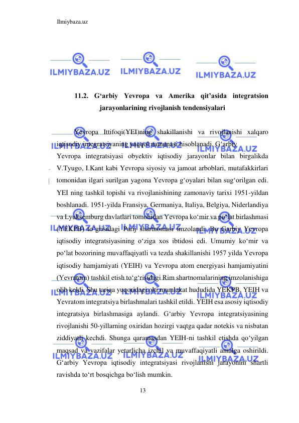 Ilmiybaza.uz 
13  
   
  
  
  
11.2. Gʻarbiy Yevropa va Amerika qit’asida integratsion 
jarayonlarining rivojlanish tendensiyalari  
  
Yevropa Ittifoqi(YEI)ning shakillanishi va rivojlanishi xalqaro 
iqtisodiy integratsiyaning yaqqol namunasi hisoblanadi. Gʻarbiy  
Yevropa integratsiyasi obyektiv iqtisodiy jarayonlar bilan birgalikda 
V.Tyugo, I.Kant kabi Yevropa siyosiy va jamoat arboblari, mutafakkirlari 
tomonidan ilgari surilgan yagona Yevropa gʻoyalari bilan sugʻorilgan edi. 
YEI ning tashkil topishi va rivojlanishining zamonaviy tarixi 1951-yildan 
boshlanadi. 1951-yilda Fransiya, Germaniya, Italiya, Belgiya, Niderlandiya 
va Lyuksemburg davlatlari tomonidan Yevropa koʻmir va poʻlat birlashmasi 
(YEKPB) toʻgrisidagi Parij shartnomasi imzolandi. Bu Garbiy Yevropa 
iqtisodiy integratsiyasining oʻziga xos ibtidosi edi. Umumiy koʻmir va 
poʻlat bozorining muvaffaqiyatli va tezda shakillanishi 1957 yilda Yevropa 
iqtisodiy hamjamiyati (YEIH) va Yevropa atom energiyasi hamjamiyatini 
(Yevratom) tashkil etish toʻgʻrisidagi Rim shartnomalarining imzolanishiga 
olib keldi. Shu tariqa yuqoridagi olti mamlakat hududida YEKPB, YEIH va 
Yevratom integratsiya birlashmalari tashkil etildi. YEIH esa asosiy iqtisodiy 
integratsiya birlashmasiga aylandi. Gʻarbiy Yevropa integratsiyasining 
rivojlanishi 50-yillarning oxiridan hozirgi vaqtga qadar notekis va nisbatan 
ziddiyatli kechdi. Shunga qaramasdan YEIH-ni tashkil etishda qoʻyilgan 
maqsad va vazifalar yetarlicha izchil va muvaffaqiyatli amalga oshirildi. 
Gʻarbiy Yevropa iqtisodiy integratsiyasi rivojlanishi jarayonini shartli 
ravishda toʻrt bosqichga boʻlish mumkin.  
